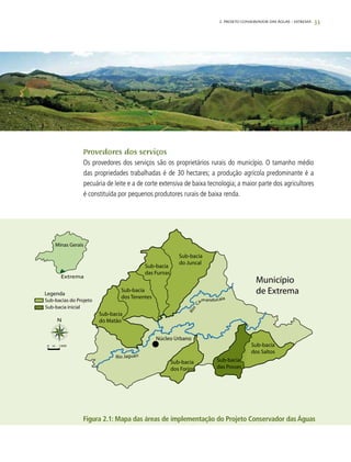 33
Provedores dos serviços
Os provedores dos serviços são os proprietários rurais do município. O tamanho médio
das propriedades trabalhadas é de 30 hectares; a produção agrícola predominante é a
pecuária de leite e a de corte extensiva de baixa tecnologia; a maior parte dos agricultores
é constituída por pequenos produtores rurais de baixa renda.
Figura 2.1: Mapa das áreas de implementação do Projeto Conservador das Águas
2. Projeto Conservador das Águas – Extrema
 