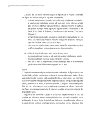 34 experiências de pagamentos por serviços ambientais no brasil
A escolha das sub-bacias hidrográficas para a implantação do Projeto Conservador
das Águas leva em consideração os seguintes fundamentos:
•	 o projeto será implantado primeiro nas sub-bacias já estudadas e monitoradas;
•	 a sequência de implantação será da sub-bacia com menor cobertura vegetal
para com maior cobertura vegetal, priorizando a bacia a montante da captação
de água do município no rio Jaguari, na seguinte ordem: 1º das Posses, 2º dos
Saltos, 3º dos Forjos, 4º do Juncal, 5º das Furnas, 6º dos Tenentes, 7º do Matão
(Figura 2.1);
•	 a implantação das atividades previstas no projeto dentro da sub-bacia será rea-
lizada nas propriedades rurais de montante para jusante do sistema hídrico, ou
seja, das nascentes para a foz do curso-d’água;
•	 o início do processo de convencimento para a adesão dos agricultores no projeto
será feito baseado em todos os levantamentos das propriedades.
Os critérios de elegibilidade para a participação do proprietário:
•	 ter propriedade rural inserida na sub-bacia hidrográfica trabalhada no projeto;
•	 ter propriedade com área igual ou superior a dois hectares;
•	 ter o uso da água na propriedade rural regularizado por meio do instrumento de
gestão de recursos hídricos de outorga pelo uso da água.
Ações
O Projeto Conservador das Águas, embora inspirado no Produtor de Água da ANA, tem
peculiaridades próprias, notadamente na forma de remuneração dos prestadores de ser-
viços ambientais. Ele considera a adequação ambiental da propriedade o seu maior obje-
tivo; os serviços ambientais gerados nestas propriedades (água com qualidade, sequestro
de CO2
, distribuição de renda), os principais produtos. O programa Produtor de Água da
ANA, em 2001, só tinha como meta as práticas de conservação de solo; no Conservador
das Águas foram acrescentadas metas de cobertura vegetal e saneamento ambiental das
propriedades rurais.
Segundo o que estabelece o Decreto nº 2.409/10, o projeto individual de cada pro-
priedade tem início com o levantamento planimétrico da sub-bacia hidrográfica e com
a elaboração da planta digital do imóvel rural, indicando a situação atual e a futura, e
o projeto técnico, realizado pelo Departamento Municipal de Serviços Urbanos e Meio
 