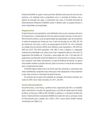 35
Ambiente (DSUMA). As ações e metas que forem definidas farão parte do termo de com-
promisso a ser celebrado entre o proprietário rural e o município de Extrema, com o
objetivo de execução das ações e cumprimento das metas. O Conselho Municipal de
Desenvolvimento Ambiental (CODEMA) analisa e delibera sobre os projetos técnicos a
serem implantados nas propriedades.
Pagamentos
O apoio financeiro aos proprietários rurais habilitados inicia-se com a assinatura do termo
de compromisso e a implantação do início das ações do projeto executivo. O valor para o
PSA de Extrema utilizou o custo de oportunidade das propriedades, valor de arrendamen-
to médio de pastagem por hectare por ano. O valor de mercado era, em 2005, R$ 120
por hectare por ano. Assim, o valor a ser pago proposto foi de R$ 141, com a utilização
da unidade fiscal de Extrema (UFEX) como referência, valor equivalente a 100 UFEX em
2005 (em 2012, 100 UFEX equivaliam a R$ 198). E como o objetivo é a adequação
ambiental da propriedade rural, optou-se por fazer o pagamento pela sua área total. Os
pagamentos são divididos em 12 parcelas, a serem pagas até o dia 12 de cada mês. Os
pagamentos são efetuados através de depósito em conta bancária ou cheques nominais,
que o produtor rural recebe, mensalmente, na sede da Prefeitura de Extrema. Os agricul-
tores também recebem os projetos técnicos, todos os insumos e a mão de obra necessária
para o cumprimento das metas.
O DSUMA elabora relatório até o dia 30 de cada mês, atestando o cumprimento das
metas estabelecidas e propondo novas metas para o mês subsequente. O não cumprimen-
to das metas acarreta na interrupção do apoio financeiro.
Os contratos são de quatro anos podendo ser renovados. Os primeiro contratos, assi-
nados em 2007, foram todos renovados, em 2011, até 2015.
Fontes financiadoras
Na primeira bacia, a das Posses, a prefeitura ficou responsável pelo PSA e as entidades
pelos investimentos nas ações. Na segunda bacia, a do Salto, foi obtido apoio do Estado
de Minas ao PSA para 2.000 ha (R$ 318.000). A prefeitura e a Secretaria de Meio Am-
biente e Desenvolvimento Sustentável (SEMAD) do Estado têm sido as principais fontes
de financiamento para o projeto, com a ANA, a TNC e outros atores também fazendo
contribuições (ver Tabela 2.2).
2. Projeto Conservador das Águas – Extrema
 