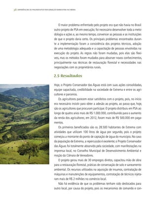 38 experiências de pagamentos por serviços ambientais no brasil
O maior problema enfrentado pelo projeto era que não havia no Brasil
outro projeto de PSA em execução; foi necessário desenvolver toda a meto-
dologia e ações e, ao mesmo tempo, convencer as pessoas e as instituições
de que o projeto daria certo. Os principais problemas encontrados duran-
te a implementação foram a consistência dos projetos técnicos, adoção
de uma metodologia adequada e a capacitação de pessoas envolvidas na
execução do projeto. As regras não foram mudadas, pois elas são flexí-
veis, mas os métodos foram mudados para absorver novos conhecimentos,
principalmente nas técnicas de restauração florestal e necessidades nas
negociações com os proprietários rurais.
2.5 Resultados
Hoje, o Projeto Conservador das Águas está com suas ações consolidadas,
equipe capacitada, credibilidade na sociedade de Extrema e entre os agri-
cultores e parceiros.
Os agricultores parecem estar satisfeitos com o projeto, pois, no início
era necessário insistir para obter a adesão ao projeto, ao passo que, hoje,
são os agricultores que procuram participar. O projeto distribuiu em PSA ao
longo de quatro anos mais de R$ 1.000.000, contribuindo para o aumento
da renda dos agricultores; em 2012, foram mais de R$ 500.000 em paga-
mentos.
Os primeiros beneficiados são os 28.500 habitantes de Extrema com
atividades que utilizam 100 litros de água por segundo, pois o projeto
começou a montante do ponto de captação de água do município. No caso
da população de Extrema, a repercussão é excelente; o Projeto Conservador
das Águas foi totalmente absorvido pela sociedade, com manifestações na
imprensa local, no Conselho Municipal de Desenvolvimento Ambiental e
moção da Câmara de Vereadores.
O projeto gerou mais de 30 empregos diretos, capacitou mão de obra
para a restauração florestal, práticas de conservação de solo e saneamento
ambiental. Os recursos utilizados na aquisição de insumos, contratação de
máquinas e manutenções de equipamentos, contratação de técnicos injeta-
ram mais de R$ 2 milhões no comércio local.
Não há evidência de que os problemas tenham sido deslocados para
outro local, por causa do projeto, pois os mecanismos de comando e con-
 