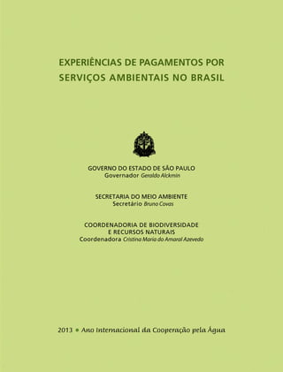 3
EXPERIÊNCIAS DE Pagamentos por
Serviços Ambientais no Brasil
Governo do Estado de São Paulo
Governador Geraldo Alckmin
Secretaria do Meio Ambiente
Secretário Bruno Covas
COORDENADORIA DE BIODIVERSIDADE
E RECURSOS NATURAIS
Coordenadora Cristina Maria do Amaral Azevedo
2013 • Ano Internacional da Cooperação pela Água
 