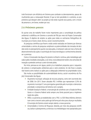 39
trole funcionam com eficiência em Extrema para combater os desmatamentos, apesar de
insuficientes para a restauração florestal. O que se tem percebido é o contrário, os pro-
prietários que desejam aderir ao projeto já não estão roçando seus pastos, com o intuito
de preservar e, em breve, receber por isso.
2.6 Próximos passos
Os quinze anos de trabalho foram muito importantes para a consolidação da política
ambiental e solidificou em Extrema o conceito de PSA por meio do Projeto Conservador
das Águas. O objetivo de ampliar as ações para todas as sub-bacias hidrográficas do
município já se mostra viável, técnica, social e economicamente.
As pesquisas científicas que foram e estão sendo realizadas em Extrema por diversas
universidades e centros de pesquisas ampliaram as potencialidades das tomadas de deci-
sões tanto no planejamento quanto nas execuções, e nortearam cada vez mais a forma de
desenvolvimento das ações.A assimilação de novas tecnologias e conhecimentos deverão
ser a premissa.
Como o Conservador das Águas foi pioneiro no Brasil e continua, pela metodologia apli-
cada e pelos resultados alcançados, a ser único, nunca deixará de manter uma certa dose de
inovação e pretende continuar a servir de teste piloto.
No início, pensava-se em águas, porém já se trabalham propostas para o sequestro
de carbono e compensações ambientais para o setor produtivo. Se não fosse o projeto,
não haveria como realizar as ações para a adequação ambiental nas propriedades rurais.
São muitas as possibilidades de sustentabilidade técnica, social e econômica do Pro-
jeto Conservador das Águas:
•	 Orçamento municipal: utilização de recursos próprios, como vem ocorrendo des-
de 2006. Em 2011, foram alocados R$ 3 milhões que representam 3,5% do
orçamento municipal. É uma prerrogativa garantida pelo município e demonstra
prioridade e compromisso de Extrema com o projeto.
•	 Entidade Estadual e Federal: a manutenção de convênios com o Estado de Minas
Gerais e o Governo Federal serão sempre uma fonte possível para a implemen-
tação das ações.
•	 ONGs: as parcerias já estabelecidas com a TNC e a SOS Mata Atlântica demons-
tram como o terceiro setor pode agir de forma pró-ativa para alcançar resultados.
O município de Extrema estará sempre aberto a novas parcerias.
•	 Universidades e Centros de Pesquisas: deverão, por meio das pesquisas científi-
cas, balizar o planejamento, as técnicas e as metodologias mais apropriadas para
2. Projeto Conservador das Águas – Extrema
 