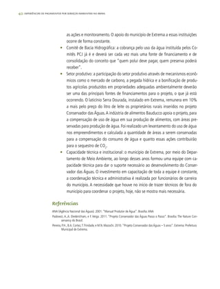 40 experiências de pagamentos por serviços ambientais no brasil
as ações e monitoramento. O apoio do município de Extrema a essas instituições
ocorre de forma constante.
•	 Comitê de Bacia Hidrográfica: a cobrança pelo uso da água instituída pelos Co-
mitês PCJ já é e deverá ser cada vez mais uma fonte de financiamento e de
consolidação do conceito que “quem polui deve pagar, quem preserva poderá
receber”.
•	 Setor produtivo: a participação do setor produtivo através de mecanismos econô-
micos como o mercado de carbono, a pegada hídrica e a bonificação de produ-
tos agrícolas produzidos em propriedades adequadas ambientalmente deverão
ser uma das principais fontes de financiamentos para o projeto, o que já está
ocorrendo. O laticínio Serra Dourada, instalado em Extrema, remunera em 10%
a mais pelo preço do litro de leite os proprietários rurais inseridos no projeto
Conservador das Águas.A indústria de alimentos Bauducco apoia o projeto, para
a compensação de uso de água em sua produção de alimentos, com áreas pre-
servadas para produção de água. Foi realizado um levantamento do uso de água
nos empreendimentos e calculada a quantidade de áreas a serem conservadas
para a compensação do consumo de água e quanto essas ações contribuirão
para o sequestro de CO2
.
•	 Capacidade técnica e institucional: o município de Extrema, por meio do Depar-
tamento de Meio Ambiente, ao longo desses anos formou uma equipe com ca-
pacidade técnica para dar o suporte necessário ao desenvolvimento do Conser-
vador das Águas. O investimento em capacitação de toda a equipe é constante,
a coordenação técnica e administrativa é realizada por funcionários de carreira
do município. A necessidade que houve no início de trazer técnicos de fora do
município para coordenar o projeto, hoje, não se mostra mais necessária.
Referências
ANA (Agência Nacional das Águas). 2001. “Manual Produtor de Água”. Brasília:ANA
Padovezi, A.,A. Diederichsen, e F. Veiga. 2011. “Projeto Conservador das Águas Passo a Passo”. Brasília: The Nature Con-
servancy do Brasil.
Pereira, P.H., B.A. Cortez,T.Trindade, e M.N. Mazochi. 2010. ”Projeto Conservador dasÁguas – 5 anos”. Extrema: Prefeitura
Municipal de Extrema.
 