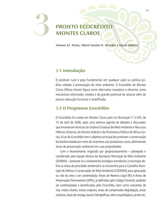 43
3.1 Introdução
O produtor rural é peça fundamental em qualquer ação ou política pú-
blica voltada à preservação do meio ambiente. O Ecocrédito de Montes
Claros (Minas Gerais) figura como alternativa inovadora e eficiente, como
mecanismo reformador, simples e de grande potencial de alcance além de
possuir execução funcional e simplificada.
3.2 O Programa Ecocrédito
O Ecocrédito foi criado em Montes Claros pela Lei Municipal nº 3.545, de
12 de abril de 2006, após uma extensa agenda de debates e discussões
que envolveram técnicos do Sistema Estadual de MeioAmbiente e Recursos
Hídricos (Sisema), da Receita Federal e da Promotoria Pública de Minas Ge-
rais.A Lei do Ecocrédito tem o objetivo principal de promover a conservação
da biodiversidade por meio de incentivos aos produtores rurais, delimitando
áreas de preservação ambiental em suas propriedades.
Com o levantamento originado por geoprocessamento – planejado e
coordenado pela equipe técnica da Secretaria Municipal de Meio Ambiente
(SEMMA) – promove-se o zoneamento ecológico-econômico;o município de-
fine as áreas de prioridade ambiental e as encaminha para o Conselho Muni-
cipal de Defesa e Conservação do MeioAmbiente (CODEMA) para aprovação
ou não da área a ser contemplada. Áreas de Reserva Legal (RL) e Áreas de
Preservação Permanentes (APPs), já definidas pelo Código Florestal, poderão
ser contempladas e beneficiadas pelo Ecocrédito, bem como nascentes de
rios, matas ciliares, matas originais, áreas de comprovada degradação, áreas
cársticas,áreas de recarga,bacias hidrográficas,sítios arqueológicos,grutas etc.
Projeto ECOCRÉDITO
MONTES CLAROS
Aramis M. Mota, Albert Sandro R. Mendes e Paulo Ribeiro
3
 