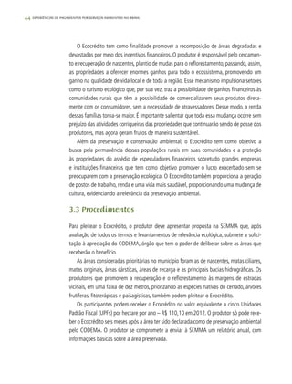 44 experiências de pagamentos por serviços ambientais no brasil
O Ecocrédito tem como finalidade promover a recomposição de áreas degradadas e
devastadas por meio dos incentivos financeiros. O produtor é responsável pelo cercamen-
to e recuperação de nascentes, plantio de mudas para o reflorestamento, passando, assim,
as propriedades a oferecer enormes ganhos para todo o ecossistema, promovendo um
ganho na qualidade de vida local e de toda a região. Esse mecanismo impulsiona setores
como o turismo ecológico que, por sua vez, traz a possibilidade de ganhos financeiros às
comunidades rurais que têm a possibilidade de comercializarem seus produtos direta-
mente com os consumidores, sem a necessidade de atravessadores. Desse modo, a renda
dessas famílias torna-se maior. É importante salientar que toda essa mudança ocorre sem
prejuízo das atividades corriqueiras das propriedades que continuarão sendo de posse dos
produtores, mas agora geram frutos de maneira sustentável.
Além da preservação e conservação ambiental, o Ecocrédito tem como objetivo a
busca pela permanência dessas populações rurais em suas comunidades e a proteção
às propriedades do assédio de especuladores financeiros sobretudo grandes empresas
e instituições financeiras que tem como objetivo promover o lucro exacerbado sem se
preocuparem com a preservação ecológica. O Ecocrédito também proporciona a geração
de postos de trabalho, renda e uma vida mais saudável, proporcionando uma mudança de
cultura, evidenciando a relevância da preservação ambiental.
3.3 Procedimentos
Para pleitear o Ecocrédito, o produtor deve apresentar proposta na SEMMA que, após
avaliação de todos os termos e levantamentos de relevância ecológica, submete a solici-
tação à apreciação do CODEMA, órgão que tem o poder de deliberar sobre as áreas que
receberão o benefício.
As áreas consideradas prioritárias no município foram as de nascentes, matas ciliares,
matas originais, áreas cársticas, áreas de recarga e as principais bacias hidrográficas. Os
produtores que promovem a recuperação e o reflorestamento às margens de estradas
vicinais, em uma faixa de dez metros, priorizando as espécies nativas do cerrado, árvores
frutíferas, fitoterápicas e paisagísticas, também podem pleitear o Ecocrédito.
Os participantes podem receber o Ecocrédito no valor equivalente a cinco Unidades
Padrão Fiscal (UPFs) por hectare por ano – R$ 110,10 em 2012. O produtor só pode rece-
ber o Ecocrédito seis meses após a área ter sido declarada como de preservação ambiental
pelo CODEMA. O produtor se compromete a enviar à SEMMA um relatório anual, com
informações básicas sobre a área preservada.
 