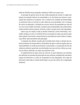 46 experiências de pagamentos por serviços ambientais no brasil
média de 200.000 metros quadrados, totalizando 3.000 ha em quatro anos.
A promoção de ganhos acima do valor médio produzido por hectare na região sem
prejuízo da produção habitual nas propriedades é um dos fatores que motivam a parti-
cipação dos produtores ao programa. Com a melhoria nas condições de biodiversidade,
os produtores terão um aumento no valor médio de suas propriedades. Com a mudança
de cultura da exploração e utilização dos recursos naturais da propriedade por meio de
um novo e justo modelo sustentável, o produtor passa de degradador para ambientalista;
recebe assistência técnica gratuita, sementes, mudas e recupera áreas antes degradadas.
Sabe-se que, em relação a todos os desafios ambientais a serem enfrentados, o Eco-
crédito configura-se como um embrião frente às promoções de ações que possam gerar
efeitos globais, fomentando o desenvolvimento sustentável de maneira prática e simples,
cujos efeitos sejam perceptíveis pela população.
A ampliação dos debates iniciados pelo Ecocrédito deve chamar à atenção das em-
presas produtoras de energia elétrica, distribuidoras de água e coleta de esgoto, pela sua
responsabilidade no sentido de promoverem a preservação e a recuperação de áreas de
relevância ambiental, garantindo uma distribuição mais justa de ônus e bônus aos usuá-
rios do sistema, sobretudo, com apoio aos produtores rurais.
O estabelecimento de regras claras por meio de um pacto federativo, com diretrizes
bem definidas nas questões de preservação do meio ambiente, estabelecendo indicadores
capazes de demonstrar os custos de recuperação de áreas degradadas, seria capaz de
demonstrar onde estão os maiores beneficiados e os que mais sofrem com a degradação
ambiental.
 