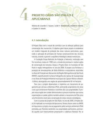 49
4.1 Introdução
O Projeto Oásis tem o intuito de contribuir com os esforços públicos para
conservação dos mananciais. O objetivo geral desse projeto é estabelecer
um modelo integrado de proteção das áreas naturais particulares, asso-
ciado à aplicação de princípios de manejo conservacionista dos recursos
naturais, visando a garantir o equilíbrio hidrológico desses mananciais.
A Fundação Grupo Boticário de Proteção à Natureza, instituição sem
fins lucrativos criada em 1990 com a missão de promover e realizar ações
de conservação da natureza, lançou o Projeto Oásis no município de São
Paulo e região metropolitana no ano de 2006. O projeto visa fortalecer a
proteção de remanescentes de Mata Atlântica e ecossistemas associados
naÁrea de Proteção aos Mananciais da Região Metropolitana de São Paulo
(RMSP), especificamente na bacia hidrográfica da represa de Guarapiranga
e nasÁreas de ProteçãoAmbiental municipais do Capivari-Monos e Bororé-
-Colônia, abrangendo uma região de aproximadamente 82 mil hectares.
Para isso, o projeto desenvolveu e implantou um mecanismo de pa-
gamento por serviços ambientais (PSA), premiando proprietários de áreas
rurais que conservaram florestas e nascentes das suas propriedades. O pro-
jeto nessa região tem caráter demonstrativo e procura incentivar que outras
organizações e o poder público também adotem o mecanismo de PSA como
uma ferramenta viável para conservação de áreas naturais estratégicas.
Com o sucesso do projeto em São Paulo, no ano de 2009, o Projeto Oá-
sis foi replicado no município de Apucarana, Paraná.Assim como na RMSP,
emApucarana o projeto visa ao pagamento pelos serviços ambientais (PSA)
prestados, por florestas existentes nas propriedades particulares, premian-
do aqueles que historicamente preservaram a cobertura florestal. Por se
Projeto OÁSIS SÃO PAULO E
aPUCARANA
Maria de Lourdes S. Nunes, Leide Y. Takahashi, André R. Ferretti
e Carlos A. Krieck
4
 