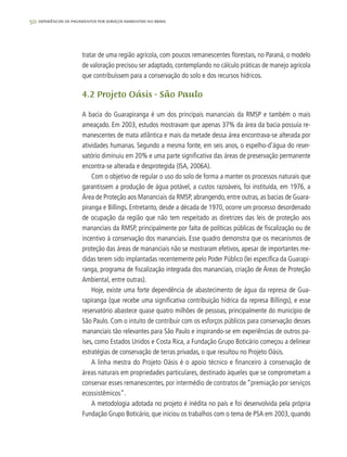 50 experiências de pagamentos por serviços ambientais no brasil
tratar de uma região agrícola, com poucos remanescentes florestais, no Paraná, o modelo
de valoração precisou ser adaptado, contemplando no cálculo práticas de manejo agrícola
que contribuíssem para a conservação do solo e dos recursos hídricos.
4.2 Projeto Oásis - São Paulo
A bacia do Guarapiranga é um dos principais mananciais da RMSP e também o mais
ameaçado. Em 2003, estudos mostravam que apenas 37% da área da bacia possuía re-
manescentes de mata atlântica e mais da metade dessa área encontrava-se alterada por
atividades humanas. Segundo a mesma fonte, em seis anos, o espelho-d’água do reser-
vatório diminuiu em 20% e uma parte significativa das áreas de preservação permanente
encontra-se alterada e desprotegida (ISA, 2006A).
Com o objetivo de regular o uso do solo de forma a manter os processos naturais que
garantissem a produção de água potável, a custos razoáveis, foi instituída, em 1976, a
Área de Proteção aos Mananciais da RMSP, abrangendo, entre outras, as bacias de Guara-
piranga e Billings. Entretanto, desde a década de 1970, ocorre um processo desordenado
de ocupação da região que não tem respeitado as diretrizes das leis de proteção aos
mananciais da RMSP, principalmente por falta de políticas públicas de fiscalização ou de
incentivo à conservação dos mananciais. Esse quadro demonstra que os mecanismos de
proteção das áreas de mananciais não se mostraram efetivos, apesar de importantes me-
didas terem sido implantadas recentemente pelo Poder Público (lei específica da Guarapi-
ranga, programa de fiscalização integrada dos mananciais, criação de Áreas de Proteção
Ambiental, entre outras).
Hoje, existe uma forte dependência de abastecimento de água da represa de Gua-
rapiranga (que recebe uma significativa contribuição hídrica da represa Billings), e esse
reservatório abastece quase quatro milhões de pessoas, principalmente do município de
São Paulo. Com o intuito de contribuir com os esforços públicos para conservação desses
mananciais tão relevantes para São Paulo e inspirando-se em experiências de outros pa-
íses, como Estados Unidos e Costa Rica, a Fundação Grupo Boticário começou a delinear
estratégias de conservação de terras privadas, o que resultou no Projeto Oásis.
A linha mestra do Projeto Oásis é o apoio técnico e financeiro à conservação de
áreas naturais em propriedades particulares, destinado àqueles que se comprometam a
conservar esses remanescentes, por intermédio de contratos de “premiação por serviços
ecossistêmicos”.
A metodologia adotada no projeto é inédita no país e foi desenvolvida pela própria
Fundação Grupo Boticário, que iniciou os trabalhos com o tema de PSA em 2003, quando
 