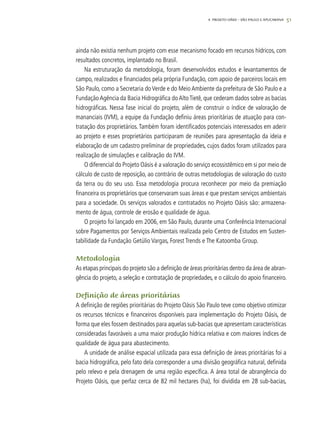 514. Projeto OÁSIS – SÃO PAULO E APUCARANA
ainda não existia nenhum projeto com esse mecanismo focado em recursos hídricos, com
resultados concretos, implantado no Brasil.
Na estruturação da metodologia, foram desenvolvidos estudos e levantamentos de
campo, realizados e financiados pela própria Fundação, com apoio de parceiros locais em
São Paulo, como a Secretaria do Verde e do Meio Ambiente da prefeitura de São Paulo e a
FundaçãoAgência da Bacia Hidrográfica doAltoTietê, que cederam dados sobre as bacias
hidrográficas. Nessa fase inicial do projeto, além de construir o índice de valoração de
mananciais (IVM), a equipe da Fundação definiu áreas prioritárias de atuação para con-
tratação dos proprietários.Também foram identificados potenciais interessados em aderir
ao projeto e esses proprietários participaram de reuniões para apresentação da ideia e
elaboração de um cadastro preliminar de propriedades, cujos dados foram utilizados para
realização de simulações e calibração do IVM.
O diferencial do Projeto Oásis é a valoração do serviço ecossistêmico em si por meio de
cálculo de custo de reposição, ao contrário de outras metodologias de valoração do custo
da terra ou do seu uso. Essa metodologia procura reconhecer por meio da premiação
financeira os proprietários que conservaram suas áreas e que prestam serviços ambientais
para a sociedade. Os serviços valorados e contratados no Projeto Oásis são: armazena-
mento de água, controle de erosão e qualidade de água.
O projeto foi lançado em 2006, em São Paulo, durante uma Conferência Internacional
sobre Pagamentos por Serviços Ambientais realizada pelo Centro de Estudos em Susten-
tabilidade da Fundação Getúlio Vargas, Forest Trends e The Katoomba Group.
Metodologia
As etapas principais do projeto são a definição de áreas prioritárias dentro da área de abran-
gência do projeto, a seleção e contratação de propriedades, e o cálculo do apoio financeiro.
Definição de áreas prioritárias
A definição de regiões prioritárias do Projeto Oásis São Paulo teve como objetivo otimizar
os recursos técnicos e financeiros disponíveis para implementação do Projeto Oásis, de
forma que eles fossem destinados para aquelas sub-bacias que apresentam características
consideradas favoráveis a uma maior produção hídrica relativa e com maiores índices de
qualidade de água para abastecimento.
A unidade de análise espacial utilizada para essa definição de áreas prioritárias foi a
bacia hidrográfica, pelo fato dela corresponder a uma divisão geográfica natural, definida
pelo relevo e pela drenagem de uma região específica. A área total de abrangência do
Projeto Oásis, que perfaz cerca de 82 mil hectares (ha), foi dividida em 28 sub-bacias,
 