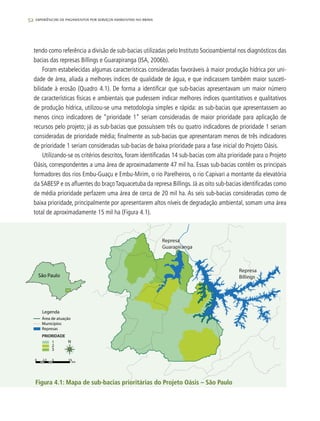 52 experiências de pagamentos por serviços ambientais no brasil
tendo como referência a divisão de sub-bacias utilizadas pelo Instituto Socioambiental nos diagnósticos das
bacias das represas Billings e Guarapiranga (ISA, 2006b).
Foram estabelecidas algumas características consideradas favoráveis à maior produção hídrica por uni-
dade de área, aliada a melhores índices de qualidade de água, e que indicassem também maior susceti-
bilidade à erosão (Quadro 4.1). De forma a identificar que sub-bacias apresentavam um maior número
de características físicas e ambientais que pudessem indicar melhores índices quantitativos e qualitativos
de produção hídrica, utilizou-se uma metodologia simples e rápida: as sub-bacias que apresentassem ao
menos cinco indicadores de “prioridade 1” seriam consideradas de maior prioridade para aplicação de
recursos pelo projeto; já as sub-bacias que possuíssem três ou quatro indicadores de prioridade 1 seriam
consideradas de prioridade média; finalmente as sub-bacias que apresentaram menos de três indicadores
de prioridade 1 seriam consideradas sub-bacias de baixa prioridade para a fase inicial do Projeto Oásis.
Utilizando-se os critérios descritos, foram identificadas 14 sub-bacias com alta prioridade para o Projeto
Oásis, correspondentes a uma área de aproximadamente 47 mil ha. Essas sub-bacias contêm os principais
formadores dos rios Embu-Guaçu e Embu-Mirim, o rio Parelheiros, o rio Capivari a montante da elevatória
da SABESP e os afluentes do braçoTaquacetuba da represa Billings. Já as oito sub-bacias identificadas como
de média prioridade perfazem uma área de cerca de 20 mil ha. As seis sub-bacias consideradas como de
baixa prioridade, principalmente por apresentarem altos níveis de degradação ambiental, somam uma área
total de aproximadamente 15 mil ha (Figura 4.1).
Figura 4.1: Mapa de sub-bacias prioritárias do Projeto Oásis – São Paulo
0 2.5 5 10
km
Área de atuação
Municípios
Represas
PRIORIDADE
Legenda
1
2
3
São Paulo
Represa
Guarapiranga
Represa
Billings
N
 