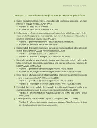 53
Quadro 4.1: Características identificadoras de sub-bacias prioritárias
a.	 Maiores índices pluviométricos relativos à média da região: característica relacionada a um maior
potencial de produção hídrica (EMPLASA, 2006b).
•	 Prioridade 1 – média anual > 1700 mm
•	 Prioridade 2 – média anual < 1700 mm e > 1400 mm
b.	 Predominância de relevos mais acidentados, com maiores gradientes altitudinais e maiores declivi-
dades: características geomorfológicas relacionadas a um maior índice de escoamento superficial e
uma maior suscetibilidade natural à erosão (IPT, 2004).
•	 Prioridade 1 – predominância de morros e declividades médias acima de 30%
•	 Prioridade 2 – declividades médias entre 20% e 30%
c.	 Maior densidade de drenagem: característica que favorece uma maior produção hídrica relativa por
unidade de área (EMPLASA, 2006b; Prefeitura de São Paulo, 2006).
•	 Prioridade1 – densidade de drenagem > 4,50 km/km2
•	 Prioridade 2 – densidade de drenagem < 4,50 km/km2
e > 3,0 km/km2
d.	 Maior índice de cobertura vegetal: característica que proporciona maior proteção contra erosão
hídrica e maior índice de infiltração, relacionados a uma maior porcentagem de escoamento de
base (ISA, 2006b; Jacintho, 2003).
•	 Prioridade 1 – porcentagem de cobertura vegetal natural >40% da área total
•	 Prioridade 2 – porcentagem de cobertura vegetal natural <40% e >25% da área total
e.	 Menor índice de urbanização: característica relacionada a uma menor taxa de impermeabilização
e menor produção de dejetos (ISA, 2006b; Jacintho, 2003).
•	 Prioridade 1 – porcentagem de cobertura vegetal natural <20% da área total
•	 Prioridade 2 – porcentagem de cobertura vegetal natural >20% e <30% da área total
f.	 Proximidade às principais unidades de conservação da região: características relacionadas a um
maior potencial de conservação de remanescentes naturais (Instituto Florestal, 2006).
•	 Prioridade 1 – entorno imediato do Parque Estadual da Serra do Mar e da Reserva Florestal
Morro Grande
g.	 Contribuição hídrica direta ou indireta à represa de Guarapiranga (EMPLASA, 2006b).
•	 Prioridade 1 – afluentes da represa de Guarapiranga ou corpos-d’água fornecedores de água
ao sistema Guarapiranga por meio de bombeamento.
4. Projeto OÁSIS – SÃO PAULO E APUCARANA
 