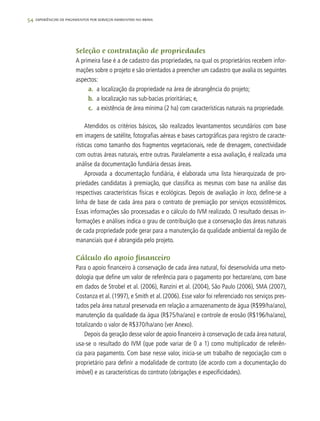54 experiências de pagamentos por serviços ambientais no brasil
Seleção e contratação de propriedades
A primeira fase é a de cadastro das propriedades, na qual os proprietários recebem infor-
mações sobre o projeto e são orientados a preencher um cadastro que avalia os seguintes
aspectos:
a.	 a localização da propriedade na área de abrangência do projeto;
b.	 a localização nas sub-bacias prioritárias; e,
c.	 a existência de área mínima (2 ha) com características naturais na propriedade.
Atendidos os critérios básicos, são realizados levantamentos secundários com base
em imagens de satélite, fotografias aéreas e bases cartográficas para registro de caracte-
rísticas como tamanho dos fragmentos vegetacionais, rede de drenagem, conectividade
com outras áreas naturais, entre outras. Paralelamente a essa avaliação, é realizada uma
análise da documentação fundiária dessas áreas.
Aprovada a documentação fundiária, é elaborada uma lista hierarquizada de pro-
priedades candidatas à premiação, que classifica as mesmas com base na análise das
respectivas características físicas e ecológicas. Depois de avaliação in loco, define-se a
linha de base de cada área para o contrato de premiação por serviços ecossistêmicos.
Essas informações são processadas e o cálculo do IVM realizado. O resultado dessas in-
formações e análises indica o grau de contribuição que a conservação das áreas naturais
de cada propriedade pode gerar para a manutenção da qualidade ambiental da região de
mananciais que é abrangida pelo projeto.
Cálculo do apoio financeiro
Para o apoio financeiro à conservação de cada área natural, foi desenvolvida uma meto-
dologia que define um valor de referência para o pagamento por hectare/ano, com base
em dados de Strobel et al. (2006), Ranzini et al. (2004), São Paulo (2006), SMA (2007),
Costanza et al. (1997), e Smith et al. (2006). Esse valor foi referenciado nos serviços pres-
tados pela área natural preservada em relação a armazenamento de água (R$99/ha/ano),
manutenção da qualidade da água (R$75/ha/ano) e controle de erosão (R$196/ha/ano),
totalizando o valor de R$370/ha/ano (ver Anexo).
Depois da geração desse valor de apoio financeiro à conservação de cada área natural,
usa-se o resultado do IVM (que pode variar de 0 a 1) como multiplicador de referên-
cia para pagamento. Com base nesse valor, inicia-se um trabalho de negociação com o
proprietário para definir a modalidade de contrato (de acordo com a documentação do
imóvel) e as características do contrato (obrigações e especificidades).
 