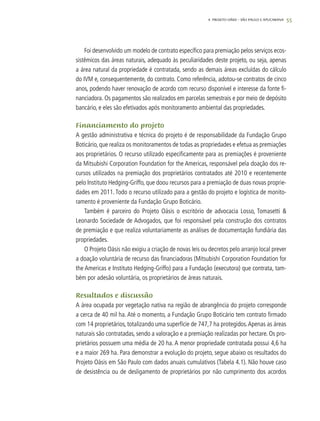 55
Foi desenvolvido um modelo de contrato específico para premiação pelos serviços ecos-
sistêmicos das áreas naturais, adequado às peculiaridades deste projeto, ou seja, apenas
a área natural da propriedade é contratada, sendo as demais áreas excluídas do cálculo
do IVM e, consequentemente, do contrato. Como referência, adotou-se contratos de cinco
anos, podendo haver renovação de acordo com recurso disponível e interesse da fonte fi-
nanciadora. Os pagamentos são realizados em parcelas semestrais e por meio de depósito
bancário, e eles são efetivados após monitoramento ambiental das propriedades.
Financiamento do projeto
A gestão administrativa e técnica do projeto é de responsabilidade da Fundação Grupo
Boticário, que realiza os monitoramentos de todas as propriedades e efetua as premiações
aos proprietários. O recurso utilizado especificamente para as premiações é proveniente
da Mitsubishi Corporation Foundation for the Americas, responsável pela doação dos re-
cursos utilizados na premiação dos proprietários contratados até 2010 e recentemente
pelo Instituto Hedging-Griffo, que doou recursos para a premiação de duas novas proprie-
dades em 2011. Todo o recurso utilizado para a gestão do projeto e logística de monito-
ramento é proveniente da Fundação Grupo Boticário.
Também é parceiro do Projeto Oásis o escritório de advocacia Losso, Tomasetti &
Leonardo Sociedade de Advogados, que foi responsável pela construção dos contratos
de premiação e que realiza voluntariamente as análises de documentação fundiária das
propriedades.
O Projeto Oásis não exigiu a criação de novas leis ou decretos pelo arranjo local prever
a doação voluntária de recurso das financiadoras (Mitsubishi Corporation Foundation for
the Americas e Instituto Hedging-Griffo) para a Fundação (executora) que contrata, tam-
bém por adesão voluntária, os proprietários de áreas naturais.
Resultados e discussão
A área ocupada por vegetação nativa na região de abrangência do projeto corresponde
a cerca de 40 mil ha. Até o momento, a Fundação Grupo Boticário tem contrato firmado
com 14 proprietários, totalizando uma superfície de 747,7 ha protegidos.Apenas as áreas
naturais são contratadas, sendo a valoração e a premiação realizadas por hectare. Os pro-
prietários possuem uma média de 20 ha. A menor propriedade contratada possui 4,6 ha
e a maior 269 ha. Para demonstrar a evolução do projeto, segue abaixo os resultados do
Projeto Oásis em São Paulo com dados anuais cumulativos (Tabela 4.1). Não houve caso
de desistência ou de desligamento de proprietários por não cumprimento dos acordos
4. Projeto OÁSIS – SÃO PAULO E APUCARANA
 