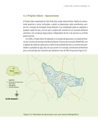 57
4.3 Projeto Oásis - Apucarana
O Projeto Oásis implantado em São Paulo teve caráter demonstrativo. Replicá-lo, estimu-
lando governos e outras instituições a adotar ou desenvolver ações semelhantes, sem-
pre foi a intenção da Fundação Grupo Boticário. Sua metodologia pode ser adaptada a
qualquer região do país, uma vez que o projeto está inserido em um mercado ambiental
voluntário, com arcabouço legal próprio, independente de leis e de recursos ou controle
governamental.
Em 2009, o Projeto Oásis foi replicado no município de Apucarana, no estado de Para-
ná, por iniciativa da Secretaria de MeioAmbiente eTurismo do município (SEMATUR), com
o objetivo de implantar ações para a melhoria da qualidade de vida e o aumento da quan-
tidade e qualidade da água dos rios que correm no município, contribuindo diretamente
para a manutenção das nascentes que abastecem mais de 400 mil pessoas (Figura 4.2).
Figura 4.2: Município de Apucarana com suas bacias hidrográficas
4. Projeto OÁSIS – SÃO PAULO E APUCARANA
 