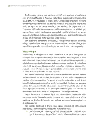 58 experiências de pagamentos por serviços ambientais no brasil
Em Apucarana, o arranjo local teve início em 2009, com a parceria técnica firmada
entre a Prefeitura Municipal de Apucarana e a Fundação Grupo Boticário. Paralelamente a
isso, a SEMATUR fechou acordo de parceria com a Companhia de Saneamento do Paraná
(SANEPAR), principal beneficiária dos serviços ambientais prestados pelos proprietários
rurais, que repassaria 1% da sua arrecadação para premiação dos proprietários rurais.
Esse acordo foi firmado diretamente entre a prefeitura de Apucarana e a SANEPAR que,
após conhecer o projeto, visualizou uma oportunidade estratégica de investir em seu ne-
gócio, acreditando que em longo prazo o projeto poderia ser a garantia do fornecimento
de água em abundância e melhor qualidade para a empresa.
Com as parcerias devidamente oficializadas, a Fundação Grupo Boticário concentrou
esforços na definição de áreas prioritárias e na construção do cálculo de valoração am-
biental das propriedades, disponibilizando para isso seus técnicos e recursos próprios.
Metodologia
Para definição de áreas prioritárias, foram consideradas as três bacias hidrográficas do
município: bacia hidrográfica do rio Pirapó, bacia hidrográfica do rio Tibagi e bacia hidro-
gráfica do rio Ivaí. Depois de estudos de campo, caracterização prévia das propriedades e,
principalmente, contribuição direta para o abastecimento da população da região, ficou
estabelecido que o Projeto Oásis contemplaria em sua fase inicial apenas a bacia do Pira-
pó, que é a principal fonte de água para grandes cidades como Maringá e Londrina, sendo
as outras duas bacias atendidas nas fases seguintes.
Para pleitear o benefício, o proprietário rural deve se cadastrar na Secretaria de Meio
Ambiente do município que, por meio de uma comissão técnica, analisa se a propriedade
atende a todos os pré-requisitos. Em seguida, a comissão avalia in loco a condição am-
biental de toda a propriedade rural, de acordo com uma tabela de cálculo que pontua as
práticas de manejo consideradas adequadas. Se o proprietário rural não estiver em dia
com a legislação ambiental ou se não estiver praticando manejo de baixo impacto, ele
receberá toda a assessoria necessária para promover a recuperação ambiental.
Depois da validação dos quesitos legais para contratação da propriedade, o de-
partamento jurídico da prefeitura emite contratos entre os proprietários e a própria
prefeitura, que têm duração de quatro anos, podendo ser renovados caso haja interesse
de ambas as partes.
Para viabilizar a execução do projeto e esse repasse financeiro das premiações aos
proprietários, a prefeitura aprovou os seguintes instrumentos legais:
•	 Lei nº 058/2009, de 18 de março de 2009, que dispõe sobre a criação no muni-
cípio de Apucarana, do “Projeto Oásis”, autoriza o Executivo Municipal a prestar
 
