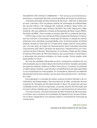 5
pagamento por serviços ambientais – psa tornou-se uma ferramenta es-
sencial para a conservação das áreas naturais geradoras de serviços ecossistêmicos.
A Secretaria de Estado do Meio Ambiente de São Paulo – sma vem se dedicando
ao tema, inserindo o PSA nas políticas públicas de conservação da biodiversidade,
dos recursos hídricos e de mitigação das mudanças climáticas. Nessa tarefa, con-
tamos com o inestimável apoio do Banco Mundial e do Fundo Global para o Meio
Ambiente, GEF, que viabilizaram o Projeto de Recuperação de Matas Ciliares (PRMC).
No âmbito do PRMC, foram iniciados os estudos sobre PSA no estado de São Paulo.
O PSA é hoje um dos instrumentos da Política Estadual de Mudanças Climáticas,
que visa incentivar a conservação e restauração de florestas e a adoção de sistemas
produtivos mais sustentáveis nas propriedades rurais. O primeiro projeto, de âmbito
estadual, lançado em São Paulo foi o Projeto Mina d’Água, descrito nesta publica-
ção, uma das ações do Projeto de Desenvolvimento Rural Sustentável executado
conjuntamente pela SMA e Secretaria de Agricultura e Abastecimento com finan-
ciamento do Banco Mundial. Recentemente, foi instituído o Projeto de PSA voltado
às Reservas Particulares do Patrimônio Natural, que visa promover a conservação e
a restauração dos processos ecológicos em áreas privadas. Outros projetos serão
desenvolvidos no futuro.
No curso das atividades relacionadas ao tema, constatamos a existência de uma
série de projetos que se utilizam desse instrumento econômico inovador, executados
por governos estaduais, prefeituras e ONGs. Muito pouco, no entanto, foi publicado
a respeito dessas iniciativas, o que dificulta o compartilhamento das lições aprendidas
e a sua incorporação aos novos projetos. Em consequência, observa-se um dispêndio
desnecessário de recursos e tempo, uma vez que continuamente se fica “reinventan-
do a roda”.
Esta publicação é o resultado do esforço conjunto do Banco Mundial e da Co-
ordenadoria de Biodiversidade e Recursos Naturais da SMA, envolvendo técnicos
e gestores de 18 projetos de PSA desenvolvidos no Brasil. Os estudos de caso aqui
compilados reúnem, de forma organizada, um grande conjunto de informações que
fornecem valiosos subsídios para a formulação e o aprimoramento do instrumento.
Com esta iniciativa, a Secretaria de Estado do Meio Ambiente de São Paulo espe-
ra contribuir para o processo de consolidação do Pagamento por Serviços Ambien-
tais no Brasil, engajando-se num processo coletivo e incremental de construção do
conhecimento.
Bruno Covas
Secretário do Meio Ambiente de São Paulo
 