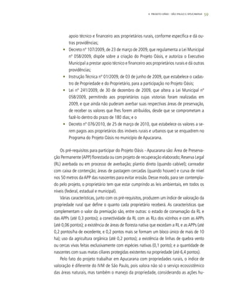 59
apoio técnico e financeiro aos proprietários rurais, conforme especifica e dá ou-
tras providências;
•	 Decreto nº 107/2009, de 23 de março de 2009, que regulamenta a Lei Municipal
nº 058/2009, dispõe sobre a criação do Projeto Oásis, e autoriza o Executivo
Municipal a prestar apoio técnico e financeiro aos proprietários rurais e dá outras
providências;
•	 Instrução Técnica nº 01/2009, de 03 de junho de 2009, que estabelece o cadas-
tro de Propriedade e do Proprietário, para a participação no Projeto Oásis;
•	 Lei nº 241/2009, de 30 de dezembro de 2009, que altera a Lei Municipal nº
058/2009, permitindo aos proprietários cujas vistorias foram realizadas em
2009, e que ainda não puderam averbar suas respectivas áreas de preservação,
de receber os valores que lhes forem atribuídos, desde que se comprometam a
fazê-lo dentro do prazo de 180 dias; e o
•	 Decreto nº 076/2010, de 25 de março de 2010, que estabelece os valores a se-
rem pagos aos proprietários dos imóveis rurais e urbanos que se enquadrem no
Programa do Projeto Oásis no município de Apucarana.
Os pré-requisitos para participar do Projeto Oásis - Apucarana são: Área de Preserva-
ção Permanente (APP) florestada ou com projeto de recuperação elaborado; Reserva Legal
(RL) averbada ou em processo de averbação; plantio direto (quando cabível); carreador
com caixa de contenção; áreas de pastagem cercadas (quando houver) e curva de nível
nos 50 metros da APP das nascentes para evitar erosão. Desse modo, para ser contempla-
do pelo projeto, o proprietário tem que estar cumprindo as leis ambientais, em todos os
níveis (federal, estadual e municipal).
Várias características, junto com os pré-requisitos, produzem um índice de valoração da
propriedade rural que define o quanto cada proprietário receberá. As características que
complementam o valor da premiação são, entre outras: o estado de conservação da RL e
das APPs (até 0,3 pontos); a conectividade da RL com as RLs dos vizinhos e com as APPs
(até 0,06 pontos); a existência de áreas de floresta nativa que excedam a RL e as APPs (até
0,2 pontos/ha de excedente, e 0,2 pontos mais se formam um bloco único de mais de 10
ha); uso da agricultura orgânica (até 0,2 pontos); a existência de linhas de quebra vento
ou cercas vivas feitas exclusivamente com espécies nativas (0,1 ponto); e a quantidade de
nascentes com suas matas ciliares protegidas existentes na propriedade (até 6,4 pontos).
Pelo fato do projeto trabalhar em Apucarana com propriedades rurais, o índice de
valoração é diferente do IVM de São Paulo, pois valora não só o serviço ecossistêmico
das áreas naturais, mas também o manejo da propriedade, considerando as ações hu-
4. Projeto OÁSIS – SÃO PAULO E APUCARANA
 