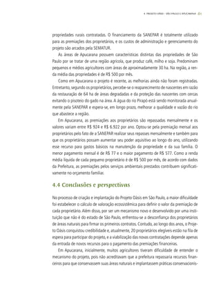 61
propriedades rurais contratadas. O financiamento da SANEPAR é totalmente utilizado
para as premiações dos proprietários, e os custos de administração e gerenciamento do
projeto são arcados pela SEMATUR.
As áreas de Apucarana possuem características distintas das propriedades de São
Paulo por se tratar de uma região agrícola, que produz café, milho e soja. Predominam
pequenos e médios agricultores com áreas de aproximadamente 30 ha. Na região, a ren-
da média das propriedades é de R$ 500 por mês.
Como em Apucarana o projeto é recente, as melhorias ainda não foram registradas.
Entretanto, segundo os proprietários, percebe-se o reaparecimento de nascentes em razão
da restauração de 64 ha de áreas degradadas e da proteção das nascentes com cercas
evitando o pisoteio do gado na área. A água do rio Pirapó está sendo monitorada anual-
mente pela SANEPAR e espera-se, em longo prazo, melhorar a qualidade e vazão do rio
que abastece a região.
Em Apucarana, as premiações aos proprietários são repassadas mensalmente e os
valores variam entre R$ 924 e R$ 6.922 por ano. Optou-se pela premiação mensal aos
proprietários pelo fato de a SANEPAR realizar seus repasses mensalmente e também para
que os proprietários possam aumentar seu poder aquisitivo ao longo do ano, utilizando
esse recurso para gastos básicos na manutenção da propriedade e da sua família. O
menor pagamento mensal é de R$ 77 e o maior pagamento de R$ 577. Como a renda
média líquida de cada pequeno proprietário é de R$ 500 por mês, de acordo com dados
da Prefeitura, as premiações pelos serviços ambientais prestados contribuem significati-
vamente no orçamento familiar.
4.4 Conclusões e perspectivas
No processo de criação e implantação do Projeto Oásis em São Paulo, a maior dificuldade
foi estabelecer o cálculo de valoração ecossistêmica para definir o valor da premiação de
cada proprietário. Além disso, por ser um mecanismo novo e desenvolvido por uma insti-
tuição que não é do estado de São Paulo, enfrentou-se a desconfiança dos proprietários
de áreas naturais para firmar os primeiros contratos. Contudo, ao longo dos anos, o Proje-
to Oásis conquistou credibilidade e, atualmente, 20 proprietários elegíveis estão na fila de
espera para participar do projeto, e a viabilização das novas contratações depende apenas
da entrada de novos recursos para o pagamento das premiações financeiras.
Em Apucarana, inicialmente, muitos agricultores tiveram dificuldade de entender o
mecanismo do projeto, pois não acreditavam que a prefeitura repassaria recursos finan-
ceiros para que conservassem suas áreas naturais e implantassem práticas conservacionis-
4. Projeto OÁSIS – SÃO PAULO E APUCARANA
 