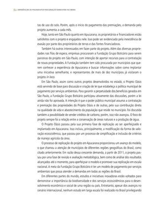 62 experiências de pagamentos por serviços ambientais no brasil
tas de uso do solo. Porém, após o início do pagamento das premiações, a demanda pelo
projeto aumenta a cada mês.
Hoje, tanto em São Paulo quanto emApucarana, os proprietários e financiadores estão
satisfeitos com o projeto e engajados nele. Isso pode ser evidenciado pela inexistência de
evasão por parte dos proprietários de terras e das fontes financiadoras.
Também há outros interessados em fazer parte do projeto.Além das diversas proprie-
dades nas filas de espera, empresas procuraram a Fundação Grupo Boticário para serem
parceiras do projeto em São Paulo, com intenção de aportar recursos para a contratação
de novas propriedades.A Fundação também tem sido procurada por municípios que que-
rem conhecer a experiência de Apucarana e buscar informações sobre como implantar
uma iniciativa semelhante, e representantes de mais de dez municípios já visitaram o
projeto in loco.
Em São Paulo, assim como outros projetos desenvolvidos no estado, o Projeto Oásis
está servindo de base para discussão e criação de lei que estabeleça a política municipal de
pagamento por serviços ambientais.Para garantir a perpetuidade dos benefícios gerados em
São Paulo, a Fundação Grupo Boticário participou ativamente das discussões, porém a lei
ainda não foi aprovada.A intenção é que o poder público municipal assuma a contratação
e premiação das propriedades do Projeto Oásis e de outras, pela sua contribuição direta
na qualidade de vida e abastecimento da população que reside no município. Foi discutida
também a possibilidade de vender créditos de carbono, porém, isso não avançou. O foco do
projeto sempre foi a relação entre a conservação de áreas naturais e a produção de água.
O Projeto Oásis passou pela sua primeira fase de replicação ao ser aperfeiçoado e
implantado em Apucarana. Isso incluiu, principalmente, a modificação da forma de valo-
ração ecossistêmica, que passou por um processo de simplificação e inclusão de critérios
de manejo agrícola da área.
O processo de replicação do projeto emApucarana proporcionou um avanço do modelo,
o que chamou a atenção de municípios de diferentes regiões geográficas do Brasil, como
citado anteriormente. Em razão dessa crescente demanda, a partir de 2011, o projeto pas-
sou por uma fase de revisão e avaliação metodológica, bem como de análise dos resultados
alcançados até o momento, para aperfeiçoar o modelo e promover sua replicação em escala
nacional.A meta da Fundação Grupo Boticário é ter um modelo de pagamento por serviços
ambientais que possa atender a demandas em todas as regiões do Brasil.
Em diferentes partes do mundo, estudos e iniciativas inovadoras estão voltados para
demonstrar a importância da biodiversidade e dos serviços ecossistêmicos para o desen-
volvimento econômico e social de uma região ou país. Entretanto, apesar dos avanços no
cenário internacional, nenhum estudo em larga escala foi realizado no Brasil privilegiando
 