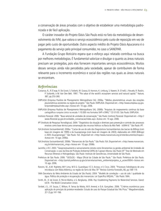 63
a conservação de áreas privadas com o objetivo de estabelecer uma metodologia padro-
nizada e de fácil aplicação.
O caráter inovador do Projeto Oásis São Paulo está no fato da metodologia de desen-
volvimento do IVM, que valora o serviço ecossistêmico pelo custo de reposição em vez de
pagar pelo custo de oportunidade. Outro aspecto inédito do Projeto Oásis Apucarana é o
pagamento do serviço pelo principal consumidor, no caso a SANEPAR.
A Fundação Grupo Boticário espera que o esforço aqui relatado contribua na busca
por melhores metodologias. É fundamental valorizar e divulgar o quanto as áreas naturais
precisam ser protegidas, pois elas fornecem importantes serviços ecossistêmicos. Muitos
desses serviços ainda não percebidos pela sociedade, apesar de contribuírem de forma
relevante para o incremento econômico e social das regiões nas quais as áreas naturais
se encontram.
Referências
Costanza, R., R D’arge, R. De Groot, S. Farberk, M. Grasso, B. Hannon, K. Limburg, S. Naeem, R. O’neill, J. Paruelo, R. Raskin,
P. Suttonkk, e M. Van Den Belt. 1997. “The value of the world's ecosystem services and natural capital.” Nature,
387, pp.253-260.
EMPLASA (Empresa Paulista de Planejamento Metropolitano SA). 2006a. “Médias pluviométricas anuais das estações
pluviométricas existentes na região do projeto.” São Paulo: EMPLASA. Disponível em: <http://www.emplasa.sp.gov.
br/portalemplasa/index.asp> Acesso em: 10 ago. 2006.
EMPLASA (Empresa Paulista de Planejamento Metropolitano SA). 2006b. “Arquivos do mapeamento contínuo da base
cartográfica e arquivo único na escala 1:10.000 nos formatos SHP e DWG.” CD 01/03. São Paulo: EMPLASA.
Instituto Florestal. 2006.“Base vetorial de unidades de conservação.” São Paulo: Instituto Florestal. Disponível em: <http://
www.iflorestal.sp.gov.br/unidades_conservacao/index.asp> Acesso em: 10 ago. 2006.
IPT (Instituto de Pesquisas Tecnológicas). 2004.“Diagnóstico da situação e diretrizes para prevenção e controle dos processos
erosivos como base técnica para conservação dos recursos hídricos na Bacia do Alto Tietê - UGRHI 6.” São Paulo: IPT.
ISA (Instituto Socioambiental). 2006a.“Cartas de uso do solo dos Diagnósticos Socioambientais das bacias da Billings (com
base em imagens de 1999) e da Guarapiranga (com base em imagens de 2003), elaborados em 2000 (Billings)
e 2005 (Guarapiranga).” São Paulo: ISA. Disponível em <http://www.mananciais.org.br/site/documentos/mapas>
Acesso em: 10 ago. 2006a.
ISA (Instituto Socioambiental). 2006b.“Mananciais de São Paulo.” São Paulo: ISA. Disponível em: <http://www.mananciais.
org.br/site/mananciais_rmsp> Acesso em: 10 ago. 2006b.
Jacintho, L.R.C. 2003.“Geoprocessamento e sensoriamento remoto como ferramentas na gestão ambiental de Unidades de
Conservação: o caso da Área de Proteção Ambiental (APA) do Capivari-Monos, São Paulo-SP.”Tese de Mestrado em
Recursos Minerais e Hidrogeologia. São Paulo: Instituto de Geociências, Universidade de São Paulo.
Prefeitura de São Paulo. 2006. “GEOLOG - Mapa Oficial da Cidade de São Paulo.” São Paulo: Prefeitura de São Paulo.
Disponível em: <http://portal.prefeitura.sp.gov.br/secretarias/meio_ambiente/projetos_e_acoes/0004> Acesso em:
10 ago. 2006.
Ranzini, M., A.M. Righetto, W.P. Lima, M.E.G. Guandique, F.C.S. Arcova, e V. Cicco. 2004. “Processos hidrológicos de uma
microbacia com Mata Atlântica, na região da Serra do Mar, SP.” Revista Scientia Forestalis, 66, pp.108-119.
SMA (Secretaria do Meio Ambiente do Estado de São Paulo). 2004. “Modelo de correlação – uso do solo / qualidade da
água. Política de proteção e recuperação dos mananciais. Lei Específica MQUAL.” São Paulo: SMA.
Smith, M., D. de Groot, D. Perrot-Maître, e G. Bergkamp. 2006. Pay: Establishing Payments for Watershed Services. Gland:
IUCN - The World Conservation Union.
Strobel, J.S., J.R. Souza, C. Wilson, R. Seroa da Motta, M.R. Amend, e D.A. Gonçalvez. 2006. “Critérios econômicos para
aplicação do principio do protetor-recebedor: Estudo de caso do Parque Estadual dos Três Picos.” Megadiversidade,
2(1-2),pp.141-166.
4. Projeto OÁSIS – SÃO PAULO E APUCARANA
 