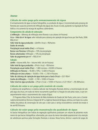 64 experiências de pagamentos por serviços ambientais no brasil
Anexo
Cálculo do valor pago pelo armazenamento de água
O armazenamento de água na bacia hidrográfica, ou produção de água, é incrementado pela presença de
florestas por causa do aumento de infiltração das águas das chuvas no solo, ajudando na regulação do fluxo
hídrico e no aumento da recarga de aquíferos subterrâneos.
Componentes do cálculo de valoração:
∆ Infiltração – diferença de infiltração entre floresta e uso urbano (m3
/ha/ano)
Vcca – Valor do m3
de água: valor indicado para cobrança de captação de água bruta por São Paulo, 2006:
R$0,01/m3
Valor total da água produzida = (∆Infilt x Vcca) = R$/ha/ano
Dados de entrada:
Precipitação anual média (Prec) = m3
/ha/ano
Bacias com florestas: Infiltração = 70% da precipitação
Bacias urbanizadas: Infiltração = 15% da precipitação
Valor de pagamento por m3
= R$0,01/m3
Cálculo:
∆Infilt = Volume Infilt. Flor – Volume Infilt. Urb (m3
/ha/ano)
Valor total da água produzida = (Prod x Vcca) – R$/ha/ano
Precipitação anual média (Prec) – 1.800 mm/ano =18.000 m3
/ha/ano
Infiltração em floresta = 18.000 x 70%= 12.600 m3
/ha/ano
Infiltração em área urbana = 18.000 x 15% = 2.700 m3
/ha/ano
Valor de cobrança de captação de água bruta para a bacia (Vcca) = 0,01 R$/m3
Ganho de infiltração = 12.600 – 2.700 = 9.900 m3
/ha/ano
Valor total da água produzida = (Prod x Vcca) = 9.900 m3
/ha/ano x 0,01 R$/m3
= R$ 99/ha/ano
Cálculo do valor a ser pago pelo controle de erosão
A cobertura de serapilheira e o sistema radicular das formações florestais diminui a movimentação do solo
pela água da chuva, em razão do menor escoamento superficial e a fixação do solo pelas raízes, o que con-
sequentemente reduz o assoreamento dos corpos-d’água.
O Programa Mata Ciliar da Secretaria de Meio Ambiente do Estado de São Paulo, junto com a Coorde-
nadoria deAssistênciaTécnica e Integral de SP e aAgência Nacional deÁguas, estimou com base nos custos
médios de práticas de conservação do solo que o valor para o serviço ecossistêmico controle de erosão é
de até R$75/ha/ano.
Cálculo do valor pago pela manutenção da qualidade de água
As bacias hidrográficas com índices de vegetação significativos produzem um volume de poluentes muito
menor do que bacias hidrográficas urbanizadas, por causa da menor densidade populacional e da retenção
de substâncias químicas pelas formações florestais e várzeas. Dessa forma, diminui o aporte de cargas de
 