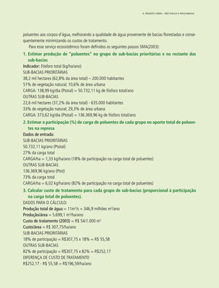 65
poluentes aos corpos-d’água, melhorando a qualidade de água proveniente de bacias florestadas e conse-
quentemente minimizando os custos de tratamento.
Para esse serviço ecossistêmico foram definidos os seguintes passos SMA(2003):
1. Estimar produção de “poluentes” no grupo de sub-bacias prioritárias e no restante das
sub-bacias
Indicador: Fósforo total (kg/ha/ano)
SUB-BACIAS PRIORITÁRIAS
38,2 mil hectares (62,8% da área total) – 200.000 habitantes
51% de vegetação natural; 10,6% de área urbana
CARGA: 138,99 kg/dia (Ptotal) = 50.732,11 kg de fósforo total/ano
OUTRAS SUB-BACIAS
22,6 mil hectares (37,2% da área total) - 635.000 habitantes
33% de vegetação natural; 29,3% de área urbana
CARGA: 373,62 kg/dia (Ptotal) = 136.369,96 kg de fósforo total/ano
2. Estimar a participação (%) de carga de poluentes de cada grupo no aporte total de poluen-
tes na represa
Dados de entrada:
SUB-BACIAS PRIORITÁRIAS
50.732,11 kg/ano (Ptotal)
27% da carga total
CARGA/ha = 1,33 kg/ha/ano (18% de participação na carga total de poluentes)
OUTRAS SUB-BACIAS
136.369,96 kg/ano (Ptot)
73% da carga total
CARGA/ha = 6,02 kg/ha/ano (82% de participação na carga total de poluentes)
3. Calcular custo de tratamento para cada grupo de sub-bacias (proporcional à participação
na carga total de poluentes).
DADOS PARA O CÁLCULO:
Produção total de água = 11m3
/s = 346,9 milhões m3
/ano
Produção/área = 5.699,1 m3
/ha/ano
Custo de tratamento (2003) = R$ 54/1.000 m3
Custo/área = R$ 307,75/ha/ano
SUB-BACIAS PRIORITÁRIAS
18% de participação = R$307,75 x 18% = R$ 55,58
OUTRAS SUB-BACIAS
82% de participação = R$307,75 x 82% = R$252,17
DIFERENÇA DE CUSTO DE TRATAMENTO
R$252,17 - R$ 55,58 = R$196,59/ha/ano
4. Projeto OÁSIS – SÃO PAULO E APUCARANA
 