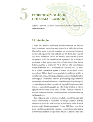 67
5.1 Introdução
O bioma Mata Atlântica encontra-se, predominantemente, nas áreas do
Brasil que sofreram maiores interferências antrópicas do Brasil nos últimos
50 anos. Esse bioma vem sendo impactado por um processo histórico de
concentração populacional e de produção que tem demandado o uso em
larga escala de recursos naturais. Tal demanda executada sem o devido
planejamento, acima das capacidades de regeneração dos ecossistemas,
gerou nesse período quase o extermínio completo da cobertura florestal
do bioma, que hoje se constitui em 7% da cobertura total original do país
(Guedes e Seehusen, 2011). Atualmente, nesse território ainda são manti-
das as maiores populações e gerados os maiores percentuais do Produto
Interno Bruto (PIB) do Brasil. Em consequência desses fatores também se
constatam as maiores urgências quanto ao desenvolvimento de alternativas
para mitigação e reversão do acelerado quadro de degradação ambiental.
Nesse cenário, torna-se fundamental o desenvolvimento de políticas públi-
cas pragmáticas que tenham o conceito de integração homem/natureza in-
trínseco às suas metodologias, para que esta relação contribua de maneira
a gerar e distribuir renda, a fazer justiça social e a conservar e restaurar os
atributos ambientais existentes nesse rico território de biodiversidade que
é a Mata Atlântica.
Este artigo visa expor os principais resultados, experiências e perspec-
tivas de um mecanismo de Pagamentos por Serviços Ambientais (PSA) de-
senvolvido no distrito de Lídice, município de Rio Claro do estado do Rio de
Janeiro: o projeto Produtores de Água e Floresta (PAF). Esta é uma síntese
aberta e didática que possibilita a qualquer empreendedor, gestor público
ou membro da sociedade civil que esteja imbuído na discussão e na cons-
PRODUTORES DE ÁGUA
E FLORESTA – GUANDU5 Gilberto S. Pereira, Mariana Barbosa Vilar, Juliana Bustamante
e Maurício Ruiz
 