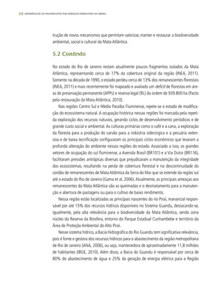 68 experiências de pagamentos por serviços ambientais no brasil
trução de novos mecanismos que permitam valorizar, manter e restaurar a biodiversidade
ambiental, social e cultural da Mata Atlântica.
5.2 Contexto
No estado do Rio de Janeiro restam atualmente poucos fragmentos isolados da Mata
Atlântica, representando cerca de 17% da cobertura original da região (INEA, 2011).
Somente na década de 1990, o estado perdeu cerca de 13% dos remanescentes florestais
(INEA, 2011) e mais recentemente foi mapeado e avaliado um deficit de florestas em áre-
as de preservação permanente (APPs) e reserva legal (RL) da ordem de 939.800 ha (Pacto
pela restauração da Mata Atlântica, 2010).
Nas regiões Centro Sul e Médio Paraíba Fluminense, repete-se o estado de modifica-
ção do ecossistema natural.A ocupação histórica nessas regiões foi marcada pela repeti-
da exploração dos recursos naturais, gerando ciclos de desenvolvimento periódicos e de
grande custo social e ambiental.As culturas primárias como o café e a cana, a exploração
da floresta para a produção do carvão para a indústria siderúrgica e a pecuária exten-
siva e de baixa tecnificação configuraram os principais ciclos econômicos que levaram a
profunda alteração do ambiente nessas regiões do estado. Associado a isso, os grandes
vetores de ocupação do sul fluminense, a Avenida Brasil (BR101) e a Via Dutra (BR116),
facilitaram pressões antrópicas diversas que prejudicaram a manutenção da integridade
dos ecossistemas, resultando na perda de cobertura florestal e na descontinuidade do
cordão de remanescentes de Mata Atlântica da Serra do Mar que se estende da região sul
até o estado do Rio de Janeiro (Gama et al, 2006).Atualmente, as principais ameaças aos
remanescentes da Mata Atlântica são as queimadas e o desmatamento para a manuten-
ção e abertura de pastagens ou para o cultivo de baixo rendimento.
Nessa região estão localizadas as principais nascentes do rio Piraí, manancial respon-
sável por até 15% dos recursos hídricos disponíveis no Sistema Guandu, destacando-se,
igualmente, pela alta relevância para a biodiversidade da Mata Atlântica, sendo zona
núcleo da Reserva da Biosfera, entorno do Parque Estadual Cunhambebe e território da
Área de Proteção Ambiental do Alto Piraí.
Nesse sistema hídrico, a Bacia Hidrográfica do Rio Guandu tem significativa relevância,
pois é fonte e gestora dos recursos hídricos para o abastecimento da região metropolitana
de Rio de Janeiro (ANA, 2006), ou seja, mantenedora de aproximadamente 11,8 milhões
de habitantes (IBGE, 2010). Além disso, a Bacia do Guandu é responsável por cerca de
80% do abastecimento de água e 25% da geração de energia elétrica para a Região
 