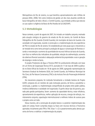 69
Metropolitana do Rio de Janeiro, na qual beneficia aproximadamente sete milhões de
pessoas (ANA, 2006). Tem como instância de gestão um dos mais atuantes comitês de
bacia hidrográfica de todo o Brasil, o Comitê Guandu, cuja entidade jurídica que executa
as suas ações é a Agência da Bacia do Rio Paraíba do Sul (AGEVAP).
5.3 Metodologia
Nesse contexto, a partir de agosto de 2007, foi iniciado um trabalho conjunto, motivado
pela atuação sinérgica do governo do estado do Rio de Janeiro, do Comitê de Bacia
Hidrográfica do Rio Guandu (Comitê Guandu), de municípios da bacia do Guandu e da
sociedade civil organizada, visando à construção e a implementação de uma experiência
de PSA no estado do Rio de Janeiro. Foi estabelecido por este grupo que o mecanismo a
ser testado teria como tema principal a produção de águas e conservação de florestas vi-
sando a manutenção e aumento da quantidade de recursos hídricos da bacia do Guandu,
com foco na melhoria dos indicadores de qualidade, redução da sedimentação, aumento
da cobertura florestal associada à adequação ambiental de propriedades rurais e geração
de emprego e renda na bacia.
O projeto Produtores de Água e Floresta (PAF) foi juridicamente efetivado com base
em um Termo de Cooperação Técnica (TCT), assinado em 11 de maio de 2009 e publica-
do no Diário Oficial do Estado em 18 de agosto de 2009, agregando representações da
Secretaria Estadual do Ambiente (SEA), do Comitê Guandu, da Prefeitura Municipal de
Rio Claro, da The Nature Conservancy (TNC) e do Instituto Terra de Preservação Ambiental
(ITPA).
No mecanismo proposto, foi instituída formalmente a Unidade Gestora do Projeto
(UGP), composta de um membro de cada instituição parceira, de forma a possibilitar a
construção, a gestão e a implementação compartilhada do projeto entre poder público,
instância deliberativa e sociedade civil organizada. O ganho desse tipo de parceria, pau-
tado pela gestão participativa, foram: aumento da capacidade técnica, maior eficiência,
aproveitamento de experiências, melhor aplicação de recursos, sinergia de esforços, mo-
nitoramento conjunto, capacitação interinstitucional e melhores índices de sucesso para
o projeto como um todo.
Dessa maneira, até a construção do projeto básico e a posterior implementação das
ações em campo, foram cumpridas etapas ou fases com recursos técnicos e financeiros
aportados inicialmente pelo ITPA e TNC (Fase 1 e 2) e posteriormente pelos demais par-
ceiros de forma a viabilizar a implementação do projeto.
5. PRODUTORES DE ÁGUA E FLORESTA – GUANDU
 