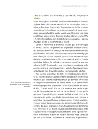 71
Fase 2: Estudos detalhados e construção do projeto
básico
Para a elaboração do projeto PAF, tornaram-se indispensáveis a sistemati-
zação de dados e informações adequados à sua estruturação e operacio-
nalização. Essa etapa de construção da proposta visou elucidar o quadro
socioambiental do território em que se iniciou o trabalho de forma a reco-
nhecer a estrutura fundiária, social e agrícola local. Além disso, essa etapa
possibilitou o reconhecimento do cenário atual de cobertura vegetal, APPs
e RL no território da bacia, além de cadastrar propriedades piloto e agentes
chave para o início da implementação do projeto.
Dentre as metodologias e ferramentas utilizadas para a caracterização
da estrutura fundiária e mapeamento das propriedades encontram-se a co-
leta de dados associada à construção de uma base georreferenciada das
propriedades da bacia piloto. Essa metodologia resultou de uma integração
entre informações tabulares e espaciais, permitindo uma compreensão espa-
cializada dos padrões sociais e fundiários de ocupação do território. Em cada
propriedade da bacia, foi realizado o mapeamento pontual da sede com
utilização de GPS de navegação e uma entrevista com moradores visando
permitir a análise de características sociais e agrícolas. As entrevistas foram
conduzidas por meio de questões objetivas e semiestruturadas (abertas).
Para análise e apresentação dos dados foi realizada estatística descriti-
va que viabilizou a consolidação de um banco de dados com características
censitárias. Esse trabalho possibilitou concluir que dentro de um universo
de 121 propriedades existentes na área de estudo2
há um perfil fundiário
dominado por pequenas propriedades: 14% das propriedades têm menos
de 5 ha, 17% tem entre 5 e 50 ha, 27% tem entre 50 e 100 ha, e ape-
nas 5% das propriedades tem mais de 100 ha (Figura 5.2). Um grande
percentual de proprietários tem baixa escolaridade. A renda principal da
maior parte das famílias entrevistadas é proveniente de fontes externas: a
propriedade é a principal fonte de renda para apenas 11 dos proprietários.
Cerca de metade das propriedades estão documentadas definitivamente
em nome dos atuais proprietários. A caracterização ambiental demonstrou
baixa intensidade de uso do solo, reduzida capacidade de geração de renda
nas propriedades, poucas oportunidades de trabalho formal e grande inten-
sidade de movimento de êxodo em busca de trabalho e renda. Destaca-se
que todo o trabalho de cadastramento e caracterização do perfil socioa-
2. Dessas propriedades, 34% s estavam
abandonadas ou não foi encontrado o
proprietário.
5. PRODUTORES DE ÁGUA E FLORESTA – GUANDU
 