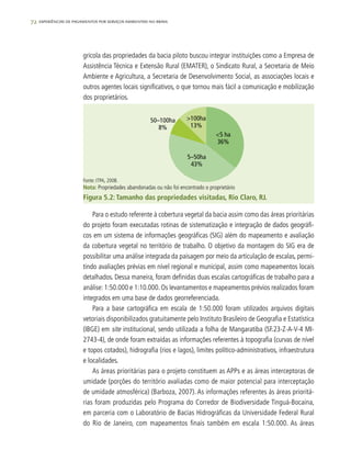 72 experiências de pagamentos por serviços ambientais no brasil
grícola das propriedades da bacia piloto buscou integrar instituições como a Empresa de
Assistência Técnica e Extensão Rural (EMATER), o Sindicato Rural, a Secretaria de Meio
Ambiente e Agricultura, a Secretaria de Desenvolvimento Social, as associações locais e
outros agentes locais significativos, o que tornou mais fácil a comunicação e mobilização
dos proprietários.
>100ha
13%
<5 ha
36%
50–100ha
8%
5–50ha
43%
Fonte: ITPA, 2008.
Nota: Propriedades abandonadas ou não foi encontrado o proprietário
Figura 5.2: Tamanho das propriedades visitadas, Rio Claro, RJ.
Para o estudo referente à cobertura vegetal da bacia assim como das áreas prioritárias
do projeto foram executadas rotinas de sistematização e integração de dados geográfi-
cos em um sistema de informações geográficas (SIG) além do mapeamento e avaliação
da cobertura vegetal no território de trabalho. O objetivo da montagem do SIG era de
possibilitar uma análise integrada da paisagem por meio da articulação de escalas, permi-
tindo avaliações prévias em nível regional e municipal, assim como mapeamentos locais
detalhados. Dessa maneira, foram definidas duas escalas cartográficas de trabalho para a
análise: 1:50.000 e 1:10.000. Os levantamentos e mapeamentos prévios realizados foram
integrados em uma base de dados georreferenciada.
Para a base cartográfica em escala de 1:50.000 foram utilizados arquivos digitais
vetoriais disponibilizados gratuitamente pelo Instituto Brasileiro de Geografia e Estatística
(IBGE) em site institucional, sendo utilizada a folha de Mangaratiba (SF.23-Z-A-V-4 MI-
2743-4), de onde foram extraídas as informações referentes à topografia (curvas de nível
e topos cotados), hidrografia (rios e lagos), limites político-administrativos, infraestrutura
e localidades.
As áreas prioritárias para o projeto constituem as APPs e as áreas interceptoras de
umidade (porções do território avaliadas como de maior potencial para interceptação
de umidade atmosférica) (Barboza, 2007). As informações referentes às áreas prioritá-
rias foram produzidas pelo Programa do Corredor de Biodiversidade Tinguá-Bocaina,
em parceria com o Laboratório de Bacias Hidrográficas da Universidade Federal Rural
do Rio de Janeiro, com mapeamentos finais também em escala 1:50.000. As áreas
 