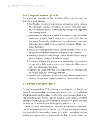 74 experiências de pagamentos por serviços ambientais no brasil
Fase 3: Implementação e operação
Com base em todo esse cenário local, foi construído pela UGP um projeto básico de forma
a executar as seguintes metas:
1.	 Coordenação e monitoramento: processo de construção do projeto executivo,
seus trâmites para aprovação e formalização das parcerias, a formação e capaci-
tação de uma equipe técnica, a coordenação e implementação local e a periódica
interação dos parceiros.
2.	 Levantamento de informações e replicação: proveem ao projeto informações
fundamentais a respeito do perfil socioagrícola, do ambiente físico, da cober-
tura vegetal, do potencial e prioridade para a produção de água, contenção de
sedimentos e biodiversidade (serviços ambientais), assim como a difusão e capa-
citação da iniciativa.
3.	 Restauração florestal: objetiva reconstituir a cobertura florestal em áreas de pre-
servação permanente e com alto potencial de aporte de água no sistema.
4.	 Conservação de florestas: objetiva mitigar a pressão e o efeito de borda em frag-
mentos contíguos a pastagens e áreas de uso antrópico.
5.	 Saneamento ambiental: visa a mitigação da contaminação e degradação dos
recursos hídricos da bacia por meio do incentivo e instalação de biossistemas e
ações para mitigação de sedimentação.
6.	 Pagamento por serviços ambientais: compensação financeira pelo cumprimento
de metas de conservação e restauração ambiental.
7.	 Sistematização da experiência e comunicação: visa consolidar e possibilitar a
utilização das experiências vivenciadas para futuras iniciativas semelhantes.
5.4 Gestão Compartilhada
Por meio da consolidação do TCT firmado entre as instituições parceiras, foi criado um
sistema de corresponsabilidade, determinando procedimentos, regras e responsabilidades
de cada parceiro do projeto. Com base nesse Termo, foi possível a implementação do pro-
jeto, com metas e prazos definidos no projeto executivo, a serem realizadas em sistema
de complementaridade, ou seja, cada parceiro tem o compromisso de garantir a execução
das metas sob sua responsabilidade, com a supervisão periódica da UGP.
Desde 2009, a UGP vem mantendo seu calendário de reuniões trimestrais, salvas exce-
ções, em acordo entre as instituições parceiras, cumprindo suas atribuições estabelecidas
pela cooperação técnica mantendo um espaço de discussão e construção de iniciativas
voltadas ao tema pagamentos por serviços ambientais. Todas as reuniões contam com
 
