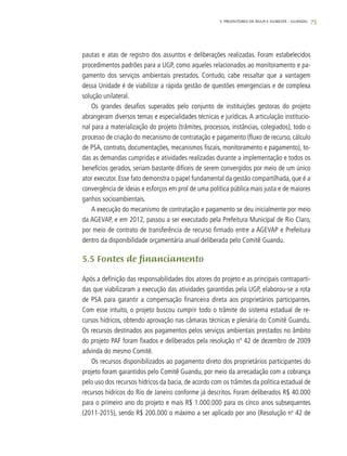 75
pautas e atas de registro dos assuntos e deliberações realizadas. Foram estabelecidos
procedimentos padrões para a UGP, como aqueles relacionados ao monitoramento e pa-
gamento dos serviços ambientais prestados. Contudo, cabe ressaltar que a vantagem
dessa Unidade é de viabilizar a rápida gestão de questões emergenciais e de complexa
solução unilateral.
Os grandes desafios superados pelo conjunto de instituições gestoras do projeto
abrangeram diversos temas e especialidades técnicas e jurídicas. A articulação institucio-
nal para a materialização do projeto (trâmites, processos, instâncias, colegiados), todo o
processo de criação do mecanismo de contratação e pagamento (fluxo de recurso, cálculo
de PSA, contrato, documentações, mecanismos fiscais, monitoramento e pagamento), to-
das as demandas cumpridas e atividades realizadas durante a implementação e todos os
benefícios gerados, seriam bastante difíceis de serem convergidos por meio de um único
ator executor. Esse fato demonstra o papel fundamental da gestão compartilhada, que é a
convergência de ideias e esforços em prol de uma política pública mais justa e de maiores
ganhos socioambientais.
A execução do mecanismo de contratação e pagamento se deu inicialmente por meio
da AGEVAP, e em 2012, passou a ser executado pela Prefeitura Municipal de Rio Claro,
por meio de contrato de transferência de recurso firmado entre a AGEVAP e Prefeitura
dentro da disponibilidade orçamentária anual deliberada pelo Comitê Guandu.
5.5 Fontes de financiamento
Após a definição das responsabilidades dos atores do projeto e as principais contraparti-
das que viabilizaram a execução das atividades garantidas pela UGP, elaborou-se a rota
de PSA para garantir a compensação financeira direta aos proprietários participantes.
Com esse intuito, o projeto buscou cumprir todo o trâmite do sistema estadual de re-
cursos hídricos, obtendo aprovação nas câmaras técnicas e plenária do Comitê Guandu.
Os recursos destinados aos pagamentos pelos serviços ambientais prestados no âmbito
do projeto PAF foram fixados e deliberados pela resolução nº 42 de dezembro de 2009
advinda do mesmo Comitê.
Os recursos disponibilizados ao pagamento direto dos proprietários participantes do
projeto foram garantidos pelo Comitê Guandu, por meio da arrecadação com a cobrança
pelo uso dos recursos hídricos da bacia, de acordo com os trâmites da política estadual de
recursos hídricos do Rio de Janeiro conforme já descritos. Foram deliberados R$ 40.000
para o primeiro ano do projeto e mais R$ 1.000.000 para os cinco anos subsequentes
(2011-2015), sendo R$ 200.000 o máximo a ser aplicado por ano (Resolução no
42 de
5. PRODUTORES DE ÁGUA E FLORESTA – GUANDU
 
