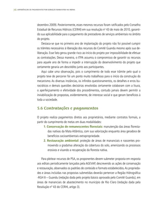76 experiências de pagamentos por serviços ambientais no brasil
dezembro 2009). Posteriormente, esses mesmos recursos foram ratificados pelo Conselho
Estadual de Recursos Hídricos (CERHI) em sua resolução no
43 de maio de 2010, garanti-
do sua aplicabilidade para o pagamento de prestadores de serviços ambientais no âmbito
do projeto.
Destaca-se que no primeiro ano de implantação do projeto não foi possível cumprir
os trâmites necessários à liberação dos recursos do Comitê Guandu mesmo após sua de-
liberação. Esse fato gerou grande risco ao início do projeto por impossibilidade de efetuar
as contratações. Dessa maneira, o ITPA assumiu o compromisso de garantir os recursos
para aquele ano de forma a impedir a interrupção do desenvolvimento do projeto que
certamente geraria um descrédito junto aos participantes.
Aqui cabe uma observação, pois o cumprimento de todo esse trâmite pelo qual o
projeto teve de percorrer foi um ponto muito trabalhoso para o início da construção do
mecanismo. As diversas instâncias, os infindos questionamentos, os detalhes e erros bu-
rocráticos e demais questões decisórias envolvidas certamente colaboram com a lisura,
o aperfeiçoamento e efetividade dos procedimentos, contudo jamais devem permitir a
inviabilização de propostas, evidentemente, de interesse social e que geram benefícios à
toda a sociedade.
5.6 Contratações e pagamentos
O projeto realiza pagamentos diretos aos proprietários, mediante contratos formais, a
partir do cumprimento de metas em duas modalidades:
1. Conservação de remanescentes florestais: manutenção das áreas floresta-
das nativas da Mata Atlântica, com sua valorização enquanto área geradora de
benefícios socioambientais extrapropriedade.
2. Restauração ambiental: proteção de áreas de mananciais e nascentes pro-
movendo a gradativa alteração da cobertura do solo, amenizando os processos
erosivos e visando a recuperação da floresta nativa.
Para pleitear recursos de PSA, os proponentes devem submeter proposta em resposta
aos editais periodicamente lançados pela AGEVAP, descrevendo as ações de conservação
e restauração, observados os padrões de conteúdo e formato estabelecidos.As proprieda-
des e áreas incluídas nas propostas submetidas deverão pertencer a Região Hidrográfica
-RGH II – Guandu (redação dada pelo projeto básico aprovado pelo Comitê Guandu), em
áreas de mananciais de abastecimento no município de Rio Claro (redação dada pela
Resolução nº 43 do CERHI, artigo 3).
 