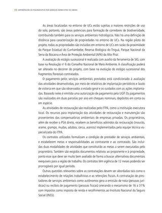 78 experiências de pagamentos por serviços ambientais no brasil
As áreas localizadas no entorno de UCs estão sujeitas a maiores restrições de uso
do solo, portanto, são áreas potenciais para formação de corredores de biodiversidade,
contribuindo também para os serviços ambientais hidrológicos. Não há uma definição de
distância para caracterização de propriedades no entorno de UCs. Na região piloto do
projeto, todas as propriedades são incluídas em entorno de UCs em razão da proximidade
do Parque Estadual do Cunhambebe, Reserva Biológica do Tinguá, Parque Nacional da
Serra da Bocaina e Área de Proteção Ambiental (APA) do Alto Piraí.
A avaliação do estágio sucessional é realizada com auxílio da ferramenta de SIG, com
base na Resolução no
6 do Conselho Nacional de Meio Ambiente. A classificação poderá
ser alterada no decorrer do projeto, com base na evolução do estágio sucessional dos
fragmentos florestais contratados.
O pagamento pelos serviços ambientais prestados está condicionado à avaliação
das atividades desenvolvidas, por meio de relatórios de implantação periódicos e laudo
de vistoria em que são observados o estado geral e os cuidados com as ações implanta-
das. Baseado neles é emitida uma autorização de pagamento pela UGP. Os pagamentos
são realizados em duas parcelas por ano em cheques nominais, depósitos em conta ou
em espécie.
As atividades de restauração são realizadas pelo ITPA, como a instituição executora
local. Os recursos para implantação das atividades de restauração e manutenção são
provenientes das compensatórias ambientais de empresas privadas. Os proprietários,
além de receber o PSA direto, recebem os benefícios advindos da restauração (mourão,
arame, grampo, mudas, adubos, cerca, aceiros) implementados pela equipe técnica es-
pecializada do ITPA.
Os contratos utilizados formalizam a condição de prestador de serviços ambientais,
e estabelecem metas e responsabilidades ao contratante e ao contratado. São incluí-
das duas modalidades de atividades que constituirão as metas a serem executadas pelo
proprietário. Também são exigidos documentos relativos ao proponente e à propriedade,
ponto esse que deve ser muito bem avaliado de forma a buscar alternativas documentais
exequíveis para a região de trabalho. Os contratos têm vigência de 12 meses podendo ser
prorrogáveis por igual período.
Outras questões relevantes sobre as contratações devem ser abordadas tais como o
estabelecimento de relações trabalhistas e as retenções fiscais. A contratação de pres-
tadores de serviços ambientais como autônomos gera a emissão de nota (pessoas jurí-
dicas) ou recibos de pagamento (pessoas físicas) onerando o mecanismo de 16 a 31%
com impostos como imposto de renda e recolhimentos ao Instituto Nacional do Seguro
Social (INSS).
 