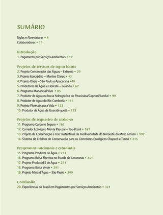 7
SUMÁRIO
Siglas e Abreviaturas • 8
Colaboradores • 13
Introdução
1. Pagamento por Serviços Ambientais • 17
Projetos de serviços de água locais
2. Projeto Conservador das Águas – Extrema • 29
3. Projeto Ecocrédito – Montes Claros • 43
4. Projeto Oásis – São Paulo e Apucarana •49
5. Produtores de Água e Floresta – Guandu • 67
6. Programa Manancial Vivo • 85
7. Produtor de Água na bacia hidrográfica do Piracicaba/Capivari/Jundiaí • 99
8. Produtor de Água do Rio Camboriú • 115
9. Projeto Florestas para Vida • 133
10. Produtor de Água de Guaratinguetá • 153
Projetos de sequestro de carbono
11. Programa Carbono Seguro • 167
12. Corredor Ecológico Monte Pascoal – Pau-Brasil • 181
13. Projeto de Conservação e Uso Sustentável da Biodiversidade do Noroeste do Mato Grosso • 197
14. Sistema de Créditos de Conservacão para os Corredores Ecológicos Chapecó e Timbó • 215
Programas nacionais e estaduais
15. Programa Produtor de Água • 233
16. Programa Bolsa Floresta no Estado do Amazonas • 251
17. Projeto ProdutorES de Água • 271
18. Programa Bolsa Verde • 291
19. Projeto Mina d’Água – São Paulo • 299
Conclusão
20. Experiências do Brasil em Pagamentos por Serviços Ambientais • 321
 