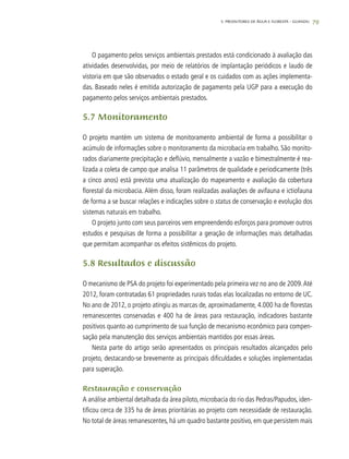79
O pagamento pelos serviços ambientais prestados está condicionado à avaliação das
atividades desenvolvidas, por meio de relatórios de implantação periódicos e laudo de
vistoria em que são observados o estado geral e os cuidados com as ações implementa-
das. Baseado neles é emitida autorização de pagamento pela UGP para a execução do
pagamento pelos serviços ambientais prestados.
5.7 Monitoramento
O projeto mantém um sistema de monitoramento ambiental de forma a possibilitar o
acúmulo de informações sobre o monitoramento da microbacia em trabalho. São monito-
rados diariamente precipitação e deflúvio, mensalmente a vazão e bimestralmente é rea-
lizada a coleta de campo que analisa 11 parâmetros de qualidade e periodicamente (três
a cinco anos) está prevista uma atualização do mapeamento e avaliação da cobertura
florestal da microbacia. Além disso, foram realizadas avaliações de avifauna e ictiofauna
de forma a se buscar relações e indicações sobre o status de conservação e evolução dos
sistemas naturais em trabalho.
O projeto junto com seus parceiros vem empreendendo esforços para promover outros
estudos e pesquisas de forma a possibilitar a geração de informações mais detalhadas
que permitam acompanhar os efeitos sistêmicos do projeto.
5.8 Resultados e discussão
O mecanismo de PSA do projeto foi experimentado pela primeira vez no ano de 2009.Até
2012, foram contratadas 61 propriedades rurais todas elas localizadas no entorno de UC.
No ano de 2012, o projeto atingiu as marcas de, aproximadamente, 4.000 ha de florestas
remanescentes conservadas e 400 ha de áreas para restauração, indicadores bastante
positivos quanto ao cumprimento de sua função de mecanismo econômico para compen-
sação pela manutenção dos serviços ambientais mantidos por essas áreas.
Nesta parte do artigo serão apresentados os principais resultados alcançados pelo
projeto, destacando-se brevemente as principais dificuldades e soluções implementadas
para superação.
Restauração e conservação
A análise ambiental detalhada da área piloto, microbacia do rio das Pedras/Papudos, iden-
tificou cerca de 335 ha de áreas prioritárias ao projeto com necessidade de restauração.
No total de áreas remanescentes, há um quadro bastante positivo, em que persistem mais
5. PRODUTORES DE ÁGUA E FLORESTA – GUANDU
 