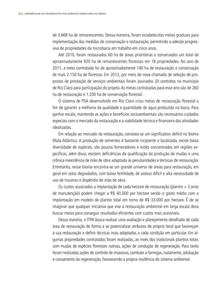 80 experiências de pagamentos por serviços ambientais no brasil
de 3.668 ha de remanescentes. Dessa maneira, foram estabelecidas metas graduais para
implementação das medidas de conservação e restauração, permitindo a adesão progres-
siva de propriedades da microbacia em trabalho em cinco anos.
Até 2010, foram restaurados 60 ha de áreas prioritárias e conservados um total de
aproximadamente 920 ha de remanescentes florestais em 18 propriedades. No ano de
2011, a meta contratada foi de aproximadamente 140 ha de restauração e conservação
de mais 2.150 ha de florestas. Em 2012, por meio de nova chamada de seleção de pro-
postas de prestação de serviços ambientais foram assinados 20 contratos no município
de Rio Claro para participação do projeto.As metas contratadas para esse ano são de 260
ha de restauração e 1.200 ha de conservação florestal.
O sistema de PSA desenvolvido em Rio Claro criou metas de restauração florestal a
fim de garantir a melhoria da qualidade e quantidade de água produzida na bacia. Para
ganhar escala, mantendo as ações e benefícios socioambientais são necessários cuidados
especiais com o mercado da restauração e a viabilidade técnica e financeira das atividades
idealizadas.
Em relação ao mercado da restauração, constata-se um significativo deficit no bioma
Mata Atlântica. A produção de sementes é bastante incipiente e localizada, existe baixa
diversidade de espécies, são poucos fornecedores e estão concentrados em regiões es-
pecíficas, além disso, existem deficiências de qualificação da produção de mudas e uma
crônica inexistência de mão de obra adaptada às peculiaridades e técnicas de restauração.
Entretanto, nesse bioma encontra-se um grande universo de áreas para restauração, em
geral em solos degradados, com baixa fertilidade, de acesso difícil e alta necessidade de
uso de insumos e dispêndio de mão de obra.
Os custos associados a implantação de cada hectare de restauração (plantio + 3 anos
de manutenção) podem chegar a R$ 40.000 por hectare sendo o gasto médio com a
implantação em modelo de plantio total em torno de R$ 33.000 por hectare. É de se
imaginar que qualquer iniciativa que vise à restauração ambiental em larga escala deva
buscar meios para conseguir resultados eficientes com custos mais acessíveis.
Dessa maneira, o ITPA busca realizar uma avaliação e planejamento detalhado de cada
área de restauração de forma a se potencializar atributos do próprio local que favoreçam
a sua restauração e definir técnicas mais adaptadas a cada condição em particular. Em al-
gumas propriedades contratadas foram realizadas, ao invés dos tradicionais plantios totais
com mudas de espécies florestais nativas, ações de condução de regeneração. Para tanto
foram realizadas ações de controle de invasoras, combate a formigas, isolamento, adubação
e coroamento da regeneração, favorecendo a própria resiliência do sistema ambiental.
 
