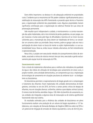 81
Outro efeito importante a se destacar é o de adequação ambiental em propriedades
rurais. É evidente que os mecanismos de PSA podem colaborar significativamente para a
viabilização da restauração das APPs fomentando e provendo apoio técnico e financeiro
para a regularização ambiental das propriedades rurais. Algumas propriedades tiveram
significativa contribuição para a regularização da cobertura florestal de suas áreas de
preservação permanente.
Vale ressaltar que é indispensável o cuidado, o monitoramento e a correta manuten-
ção das ações implantadas, sob o risco iminente de perdas gradativas, ora por pragas, ora
por invasoras e muitas vezes pelo fogo. As dificuldades e barreiras em se incluir recursos
suficientes para a manutenção das áreas devem ser trabalhadas de forma a se consoli-
dar um consenso sobre sua prioridade. Dessa maneira, pode-se agregar cada vez mais a
participação de atores locais na busca de manter as ações implementadas e a sua sus-
tentabilidade futura. Deve-se, então, buscar métodos alternativos, de fácil entendimento
e operacionalização.
Nessa ótica, o projeto vem executando métodos de acompanhamento diário de ativi-
dades, associado a rotinas de vistorias mensais área por área, executado e gerido exclusi-
vamente pela equipe local de restauração do ITPA.
Saneamento rural
Com o intuito de implementar alternativas para a melhoria dos indicadores de qualidade
da água e dos índices de utilização de tecnologias para saneamento em áreas rurais, o
projeto mantém, como atividade demonstrativa, um componente que visa a implantação
de tecnologias de saneamento em situações peculiares do ambiente local – os biodiges-
tores ou biossistemas.
Os biossistemas permitem o reaproveitamento do biogás gerado com a compostagem
e tratamento dos efluentes. Foram implantadas três unidades demonstrativas de biodi-
gestores, concluídas no ano de 2010, de forma a sanear pontos críticos de despejo de
efluentes, mas em situações diversas: unifamiliar, coletivo e para dejetos animais (suínos).
O número total de famílias atendidas chega a 100.Além do benefício do saneamento, es-
sas unidades são integradas a algumas áreas de restauração ou de sistema agroflorestal
favorecendo todo esse sistema.
Os resultados estimados para a eficiência das unidades de biossistemas em pleno
funcionamento exaltam uma produção de um volume de biogás equivalente a 127 bo-
tijões/ano, com reduções de Demanda Biológica de Oxigênio (DBO) da ordem de 95% e
um potencial de mitigação de emissões de metano equivalentes a cerca de 36 tCO2
/ano.
5. PRODUTORES DE ÁGUA E FLORESTA – GUANDU
 