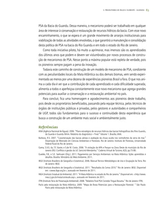 83
PSA da Bacia do Guandu. Dessa maneira, o mecanismo poderá ser trabalhado em qualquer
área de interesse à conservação e restauração de recursos hídricos da bacia. Com esse novo
encaminhamento, o que se espera é um grande movimento de arranjos institucionais para
viabilização de todas as atividades envolvidas,o que garantirá a manutenção e consolidação
desta política de PSA na bacia do Rio Guandu e em todo o estado do Rio de Janeiro.
Como toda iniciativa piloto, há muito a aprimorar, mas imensos são os aprendizados
dos últimos anos que podem e devem ser vislumbrados por novos processos de constru-
ção de mecanismos de PSA. Nesse ponto a máxima popular está repleta de verdade, pois
os pioneiros sempre pagam a pena da inovação.
Todavia este caminho de construção de um modelo de mecanismo de PSA, condizente
com as peculiaridades locais da Mata Atlântica ou dos demais biomas, vem sendo experi-
mentado ao menos por uma dezena de experiências pioneiras Brasil a fora. O que nos ani-
ma a cada dia é ver que a contribuição de cada aprendizado e cada dificuldade superada,
alimenta a todos e aperfeiçoa constantemente esse novo mecanismo que agrega grandes
potenciais para auxiliar a conservação e a restauração ambiental no país.
Para concluir, fica uma homenagem e agradecimentos aos pioneiros deste trabalho,
pois desde os proprietários beneficiados, passando pela equipe técnica, pelos técnicos de
órgãos de instituições públicas e privadas, pelos gestores e autoridades e companheiros
de UGP, todos são fundamentais para o sucesso e continuidade desta experiência que
busca a construção de um ambiente mais social e ambientalmente justo.
Referências
ANA (Agência Nacional de Águas). 2006.“Plano estratégico de recursos hídricos das bacias hidrográficas dos Rios Guandu,
da Guarda e Guandu Mirim. Relatório do diagnóstico – Final.”Volume 1. Brasília:ANA.
Barboza, R.S. 2007. “Caracterização das bacias aéreas e avaliação da chuva oculta nos contrafortes da serra do mar.”
Dissertação de Mestrado em Ciencias Ambientais e Florestais. Rio de Janeiro: Instituto de Florestas, Universidade
Federal Rural do Rio de Janeiro.
Gama, S.V.G. da, T.F. Xavier, e S.de M. Costa. 2006. “A visitação da APA e Parque na Zona Oeste do município do Rio de
Janeiro (RJ): Conflitos e gestão da UC Gericinó-Mendanha.” Caderno Virtual de Turismo, 6(3), pp.73-80.
Guedes, F.B., e S.E. Seehusen (Org.). 2011. Pagamentos por Serviços Ambientais na Mata Atlântica: lições aprendidas e
desafios. Brasília: Ministério do Meio Ambiente, 2011.
IBGE (Instituto Brasileiro de Geografia e Estatística). 2006. Manual Técnico Metodológico de Uso e Ocupação da Terra. Rio
de Janeiro: IBGE.
IBGE (Instituto Brasileiro de Geografia e Estatística). 2011. “Resultados do Censo 2010.” Rio de Janeiro: IBGE. Disponível
em: <www.ibge.org.br>, acessado em fevereiro de 2011.
INEA (Instituto Estadual do Ambiente). 2011.“A Mata Atlântica no estado do Rio de Janeiro.” Disponível em: <http://www.
inea.rj.gov.br/mata/conteudo.asp>, acessado em fevereiro de 2011.
ITPA (Instituto Terra de Preservação Ambiental). 2008.“Relatório final PSA Corredor Tinguá Bocaina.” Rio de Janeiro: ITPA.
Pacto pela restauração da Mata Atlântica. 2009. “Mapa de Áreas Potenciais para a Restauração Florestal. ” São Paulo:
Pacto pela restauração da Mata Atlântica.
5. PRODUTORES DE ÁGUA E FLORESTA – GUANDU
 