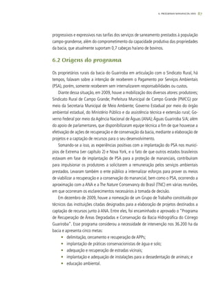 876. PROGRAMA MANANCIAL VIVO
progressivos e expressivos nas tarifas dos serviços de saneamento prestados à população
campo-grandense, além do comprometimento da capacidade produtiva das propriedades
da bacia, que atualmente suportam 0,7 cabeças ha/ano de bovinos.
6.2 Origens do programa
Os proprietários rurais da bacia do Guariroba em articulação com o Sindicato Rural, há
tempos, falavam sobre a intenção de receberem o Pagamento por Serviços Ambientais
(PSA), porém, somente receberem sem internalizarem responsabilidades ou custos.
Diante dessa situação, em 2009, houve a mobilização dos diversos atores: produtores;
Sindicato Rural de Campo Grande; Prefeitura Municipal de Campo Grande (PMCG) por
meio da Secretaria Municipal de Meio Ambiente; Governo Estadual por meio do órgão
ambiental estadual, do Ministério Público e da assistência técnica e extensão rural; Go-
verno Federal por meio da Agência Nacional de Águas (ANA);Águas Guariroba S/A; além
do apoio de parlamentares, que disponibilizaram equipe técnica a fim de que houvesse a
efetivação de ações de recuperação e de conservação da bacia, mediante a elaboração de
projetos e a captação de recursos para o seu desenvolvimento.
Somando-se a isso, as experiências positivas com a implantação do PSA nos municí-
pios de Extrema (ver capítulo 2) e Nova York, e o fato de que outros estados brasileiros
estavam em fase de implantação de PSA para a proteção de mananciais, contribuíram
para impulsionar os produtores a solicitarem a remuneração pelos serviços ambientais
prestados. Levaram também o ente público a internalizar esforços para prover os meios
de viabilizar a recuperação e a conservação do manancial, bem como o PSA, ocorrendo a
aproximação com a ANA e a The Nature Conservancy do Brasil (TNC) em várias reuniões,
em que ocorreram os esclarecimentos necessários à tomada de decisão.
Em dezembro de 2009, houve a nomeação de um Grupo de Trabalho constituído por
técnicos das instituições citadas designados para a elaboração de projetos destinados a
captação de recursos junto à ANA. Entre eles, foi encaminhado e aprovado o “Programa
de Recuperação de Áreas Degradadas e Conservação da Bacia Hidrográfica do Córrego
Guariroba”. Esse programa considerou a necessidade de intervenção nos 36.200 ha da
bacia e apresenta cinco metas:
•	 delimitação, cercamento e recuperação de APPs;
•	 implantação de práticas conservacionistas de água e solo;
•	 adequação e recuperação de estradas vicinais;
•	 implantação e adequação de instalações para a dessedentação de animais; e
•	 educação ambiental.
 