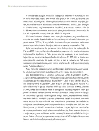 88 experiências de pagamentos por serviços ambientais no brasil
A soma de todas as ações necessárias à adequação ambiental do manancial, no ano
de 2010, atingiu o total de R$ 23,5 milhões para aplicação em 10 anos. Esses valores são
necessários à recuperação e à conservação das cinco sub-bacias definidas no projeto, po-
rém, houve a liberação de recursos da ANA correspondente a R$ 800.000, para aplicação
na primeira fase do Programa Manancial Vivo (PMV), e recursos da PMCG no valor de
R$ 88.000, como contrapartida, estando sua aplicação condicionada a implantação do
PSA aos proprietários rurais optantes pela adesão ao programa.
Não havendo recursos suficientes para a execução completa do programa, elencou-se,
com base nos estudos disponibilizados no Plano de Manejo da sub-bacia do Guariroba que
possui área de 7.600 ha, 16 propriedades situadas total ou parcialmente na bacia, como
prioridade para a implantação do projeto piloto de recuperação, conservação e PSA.
Após o convencimento, das partes em 2009, da importância da implantação do
PSA, em 2010, houve o esforço inicial associado aos estudos sobre as alternativas para
institucionalizar legalmente o PSA e prover recursos necessários a sua manutenção,
haja vista que os recursos disponibilizados inicialmente, R$ 888.000, se destinavam
exclusivamente à execução de obras e serviços, e para a efetivação do PSA seriam
necessários recursos adicionais. Assim, restava uma lacuna. De onde viriam os recursos
para o PSA aos produtores?
Nesse momento, todos os discursos apontavam para a concessionária Águas Guariro-
ba S/A, que deveria arcar com os custos, porém, sem o repasse aos consumidores.
Essa discussão percorreu os Conselhos Municipais, a Câmara de Vereadores, as ONGs,
aAgência de Regulação de Serviços Públicos do município, dentre outras instâncias, sendo
equacionadas por meio da publicação do Decreto nº 11.303, de 2 de setembro de 2010,
que altera dispositivo do Decreto nº 7.884, de 30 de julho de 1999, e que institui o PSA
como instrumento de gestão ambiental dentro do Fundo Municipal de Meio Ambiente
(FMMA), sendo estabelecido os meios de captação de recursos para prover o PSA que
podem ser obtidos, preferencialmente, por meio das empresas concessionárias de serviços
de saneamento e geração e distribuição de energia elétrica, empreendimentos instala-
dos dentro da bacia hidrográfica, recursos provenientes de Leis ou contratos, bem como
outros recursos alocados no FMMA para ações diversas provenientes de transferências
consignadas de dotações orçamentárias provenientes do município, taxas de licença am-
biental, multas por infração ambiental ou urbanística, doações, legados e contribuições
de empresas, rendimentos e aplicações no mercado financeiro, financiamentos destinados
a projetos e programas ambientais, auxílios e subvenções e outras transferências dos go-
vernos Federal e Estadual, compensações ambientais e o ICMS Ecológico. Nesse mesmo
Decreto, são definidos os fins para aplicação dos recursos.
 