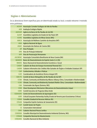 8 experiências de pagamentos por serviços ambientais no brasil
Siglas e Abreviaturas
Se as abreviaturas forem específicas para um determinado estado ou local, o estado relevante é mostrado
entre parênteses.
ACEVP Associação Corredor Ecológico do Vale do Paraíba
AER Avaliação Ecológica Rápida
AGEVAP Agência da Bacia do Rio Paraíba do Sul (RJ)
ALESP Assembleia Legislativa do Estado de São Paulo (SP)
ALMG Assembleia Legislativa de Minas Gerais (MG)
AMCA Associação de Mulheres Cantinho da Amazônia (MT)
ANA Agência Nacional de Águas
ANAC Associação dos Nativos de Caraíva (BA)
AP Área Protegida
APA Área de Proteção Ambiental
APP Área de Preservação Permanente
ASCBENC Associação Comunitária Beneficente de Nova Caraíva (BA)
BANDES Banco de Desenvolvimento do Espírito Santo S.A. (ES)
BNDES Banco Nacional de Desenvolvimento Econômico e Social
CADEF Cadastro de Áreas de Estoque Incremental Florestal (SC)
CADIN Cadastro Informativo dos Créditos Não Quitados de Órgãos e Entidades Estaduais (SP)
CAP Conhecimentos,Atitudes e Práticas
CATI Coordenadoria de Assistência Técnica Integral (SP)
CBH-PS Comitê de Bacia Hidrográfica do Rio Paraíba do Sul (SP)
CCBA Climate, Community and Biodiversity Alliance (Aliança Clima, Comunidade e Biodiversidade)
CCBS Climate, Community and Biodiversity Standard (Padrão Clima, Comunidade e Biodiversidade)
CdA Conservador das Águas (Extrema, MG)
CDM Clean Development Mechanism (Mecanismo de Desenvolvimento Limpo)
CEBV Comitê Executivo do Programa Bolsa Verde
CEDAGRO Centro de Desenvolvimento do Agronegócio (ES)
CEPF Critical Ecosystem Partnership Facility (Fundo de Parceria para Ecossistemas Críticos)
CERHI Conselho Estadual de Recursos Hídricos (RJ)
CESAN Companhia Espírito Santense de Saneamento (ES)
CGP Comitê Gestor do Projeto
CI Conservation International
CNPJ Cadastro Nacional Pessoa Jurídica
CODEMA Conselho Municipal de Desenvolvimento Ambiental (Extrema, MG)
CONAB Companhia Nacional de Abastecimento
CONAMA Conselho Nacional do Meio Ambiente
 