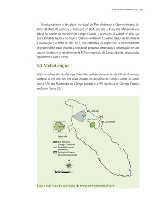 896. PROGRAMA MANANCIAL VIVO
Simultaneamente a Secretaria Municipal de Meio Ambiente e Desenvolvimento Ur-
bano (SEMADUR) publicou a Resolução nº 004, que cria o Programa Manancial Vivo
(PMV) no âmbito do município de Campo Grande, a Resolução SEMADUR nº 006, que
cria a Unidade Gestora do Projeto (UGP) no âmbito do Conselho Gestor da Unidade de
Conservação e o Edital nº 001/2010, que estabelece as regras para o credenciamento
de proprietários rurais visando à seleção de propostas destinadas a conservação de solo,
água e florestas e ao recebimento de PSA no município de Campo Grande, estruturando
legalmente o PMV e o PSA.
6.3 Metodologia
A Bacia Hidrográfica do Córrego Guariroba, também denominada de APA do Guariroba,
constitui-se em uma das três APAs situadas no município de Campo Grande. As outras
são: a APA dos Mananciais do Córrego Lajeado e a APA da Bacia do Córrego Ceroula,
conforme Figura 6.1.
Figura 6.1: Área de execução do Programa Manancial Vivo
 