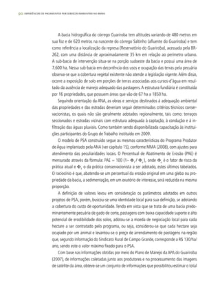 90 experiências de pagamentos por serviços ambientais no brasil
A bacia hidrográfica do córrego Guariroba tem altitudes variando de 480 metros em
sua foz e de 620 metros na nascente do córrego Saltinho (afluente do Guariroba) e tem
como referência a localização da represa (Reservatório do Guariroba), acessada pela BR-
262, com uma distância de aproximadamente 35 km em relação ao perímetro urbano.
A sub-bacia de intervenção situa-se na porção sudoeste da bacia e possui uma área de
7.600 ha. Nessa sub-bacia em decorrência dos usos e ocupação das terras pela pecuária
observa-se que a cobertura vegetal existente não atende a legislação vigente.Além disso,
ocorre a exposição de solo em porções de terras associadas aos cursos-d’água em resul-
tado da ausência de manejo adequado das pastagens.A estrutura fundiária é constituída
por 16 propriedades, que possuem áreas que vão de 67 ha a 1850 ha.
Seguindo orientação da ANA, as obras e serviços destinados à adequação ambiental
das propriedades e das estradas deveriam seguir determinados critérios técnicos conser-
vacionistas, os quais não são geralmente adotados regionalmente, tais como: terraços
seccionados e estradas vicinais com estrutura adequada à captação, à condução e à in-
filtração das águas pluviais. Como também sendo disponibilizada capacitação às institui-
ções participantes do Grupo de Trabalho instituído em 2009.
O modelo de PSA construído segue as mesmas características do Programa Produtor
de Água implantado pela ANA (ver capítulo 15), conforme MMA (2008), com ajustes para
atendimento das peculiaridades locais. O Percentual de Abatimento de Erosão (PAE) é
mensurado através da fórmula: PAE = 100 (1– Φ1
/ Φo
), onde Φo
é o fator de risco da
prática atual e Φ1
o da prática conservacionista a ser adotado, estes últimos tabelados.
O raciocínio é que, abatendo-se um percentual da erosão original em uma gleba ou pro-
priedade da bacia, a sedimentação, em um exutório de interesse, será reduzida na mesma
proporção.
A definição de valores levou em consideração os parâmetros adotados em outros
projetos de PSA, porém, buscou-se uma identidade local para sua definição, se adotando
a cobertura do custo de oportunidade. Tendo em vista que se trata de uma bacia predo-
minantemente pecuária de gado de corte, pastagens com baixa capacidade suporte e alto
potencial de erodibilidade dos solos, adotou-se a moeda de negociação local para cada
hectare a ser contratado pelo programa, ou seja, considerou-se que cada hectare seja
ocupado por um animal e levantou-se o preço de arrendamento de pastagens na região
que, segundo informação do Sindicato Rural de Campo Grande, corresponde a R$ 130/ha/
ano, sendo este o valor máximo fixado para o PSA.
Com base nas informações obtidas por meio do Plano de Manejo daAPA do Guariroba
(2007), de informações coletadas junto aos produtores e no processamento das imagens
de satélite da área, obteve-se um conjunto de informações que possibilitou estimar o total
 