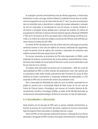 93
As avaliações ocorrerão semestralmente antes do referido pagamento, e influenciarão
diretamente no valor a ser pago, conformeTabela 6.3, podendo inclusive levar ao cancela-
mento do pagamento em caso de indicar falta de zelo. O “zelo” por parte do proprietário
deve ser entendido como a observância e a adoção dos manejos adequados a condução
da área em restauração, se considerando em caso de fracasso, os eventos climáticos e
até mesmo a concepção técnica adotada para a execução dos projetos. Os critérios de
enquadramento referentes à cobertura florestal existente seguirão a Resolução SEMADUR
nº 003, de 01 de fevereiro de 2010, que dispõe sobre o Plano de Manejo da APA do Gua-
riroba, e os critérios de análise dos estágios sucessionais das florestas serão definidos por
norma técnica no âmbito da UGP–PMV.
Os valores de PSA calculados por meio dos critérios descritos serão pagos em parcelas
semestrais durante os cinco anos de vigência do contrato, totalizando dez pagamentos,
a partir do período inicial de vigência dos contratos, e repassados aos produtores após
auditoria semestral feita pela equipe técnica do PMV.
Os recursos necessários ao provimento do PSA serão depositados no FMMA, sendo
originados de empresas concessionárias dos serviços públicos, empreendimentos instala-
dos dentro das Unidades de Conservação da Natureza e outros recursos destinados a este
fim por meio de Lei ou contrato.
Os projetos serão executados em parceria com os proprietários – 40% dos custos de
reponsabilidade do PMV e os 60% restantes dos proprietários rurais. Vale salientar que
os proprietários estão sendo movidos judicialmente pela Promotoria de Justiça de Meio
Ambiente do Estado a promoverem a recuperação ambiental das propriedades e o PSA
associado ao PMV veio ao encontro dos anseios dos produtores rurais.
Para a mensuração da efetividade das ações em curso, foi obtida a aprovação de um
projeto em parceria com a Universidade Federal de Mato Grosso do Sul, por meio do
Centro de Ciências Exatas e Tecnológicas, com recursos do Conselho Nacional de De-
senvolvimento Científico e Tecnológico (CNPQ), na ordem de R$ 200.000 destinados ao
monitoramento hidrossedimentológico da bacia do Guariroba, em fase de implantação.
6.4 Resultados e discussão
Neste primeiro ano de execução do PMV, após os avanços relatados anteriormente, re-
ferentes ao processo de convencimento das partes, captação de recursos e estruturação
legal do programa foram executadas as atividades descritas a seguir.
Dentro do PMV, na meta educação ambiental foi prevista a realização de cinco oficinas
destinadas à divulgação do PMV, visando à articulação interinstitucional e socialização da
6. PROGRAMA MANANCIAL VIVO
 