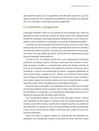 95
não cumprimento pelas partes. Os pagamentos serão efetuados anualmente a partir do
segundo semestre de 2012, diretamente aos proprietários, após auditoria nas proprieda-
des, se for constatado o cumprimento das metas estabelecidas.
6.5 Conclusões e perspectivas
A Resolução SEMADUR nº 004, de 5 de novembro de 2010, estabelece que o PMV será
implantado em todo o território do município de Campo Grande e visa o desenvolvimento
de ações de recuperação e conservação das bacias hidrográficas, bem como o PSA aos pro-
prietários rurais, priorizando-se os localizados nos mananciais de abastecimento público.
A experiência na bacia hidrográfica do Guariroba encontra-se em fase inicial e muitos
esforços ainda são necessários para a efetiva recuperação desse manancial. Havendo a
conclusão dos trabalhos nessa bacia, será dado início prioritariamente os mesmos proje-
tos na bacia do córrego Lajeado, que atende 12% do sistema de abastecimento de água
potável da população campo-grandense.
Em maio de 2011, foi realizada a quarta oficina, com a apresentação de alternativas
sustentáveis de produção pecuária, silvicultura e piscicultura como incentivo à implan-
tação de projetos inovadores e o aproveitamento racional das florestas existentes do
ponto de vista extrativista madeireiro e de subprodutos da floresta. Participaram setores
tecnológicos e comerciais para apresentação de motivos e respectivas possibilidades de
renda. A quinta oficina, novembro de 2011, destinou-se ao fechamento dessa primeira
fase do Programa de Recuperação e Conservação da Sub-bacia do Córrego Guariroba e
visou realizar o balanço dos resultados obtidos com o recurso disponibilizado e as ações
executadas e traçar metas e estratégias para a continuidade do programa.
Diante das ações já executadas e dos proprietários inscritos no PMV, nota-se o desejo
por parte dos produtores de que o programa siga em frente, sendo visto como um apoio
sem precedentes na recuperação e na conservação das propriedades, tendo em vista as
experiências anteriores junto aos órgãos governamentais.
Dos 16 proprietários elegíveis nessa fase do PMV, sete estão inscritos, os demais
estão agrupados em dois grupos: no primeiro, estão três grandes proprietários que
somados ocupam 60% da bacia, estando dois na margem esquerda, sem projetos em
desenvolvimento; no segundo, os outros seis têm propriedades periféricas pertencentes
à bacia, em que mesmo havendo chegado a informação sobre o PMV, não houve inte-
resse dos proprietários.
Quanto aos êxitos do programa, destaca-se a determinação dos proprietários em
participarem com contrapartidas integrais, ou seja, 60% dos custos referentes às ações
6. PROGRAMA MANANCIAL VIVO
 