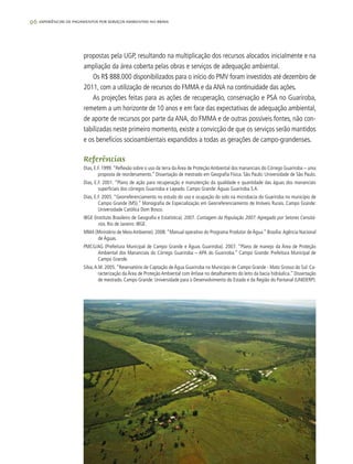 96 experiências de pagamentos por serviços ambientais no brasil
propostas pela UGP, resultando na multiplicação dos recursos alocados inicialmente e na
ampliação da área coberta pelas obras e serviços de adequação ambiental.
Os R$ 888.000 disponibilizados para o início do PMV foram investidos até dezembro de
2011, com a utilização de recursos do FMMA e da ANA na continuidade das ações.
As projeções feitas para as ações de recuperação, conservação e PSA no Guariroba,
remetem a um horizonte de 10 anos e em face das expectativas de adequação ambiental,
de aporte de recursos por parte da ANA, do FMMA e de outras possíveis fontes, não con-
tabilizadas neste primeiro momento, existe a convicção de que os serviços serão mantidos
e os benefícios socioambientais expandidos a todas as gerações de campo-grandenses.
Referências
Dias, E.F. 1999.“Reflexão sobre o uso da terra da Área de Proteção Ambiental dos mananciais do Córrego Guariroba – uma
proposta de reordenamento.” Dissertação de mestrado em Geografia Física. São Paulo: Universidade de São Paulo.
Dias, E.F. 2001. “Plano de ação para recuperação e manutenção da qualidade e quantidade das águas dos mananciais
superficiais dos córregos Guariroba e Lajeado. Campo Grande:Águas Guariroba S.A.
Dias, E.F. 2005. “Georreferenciamento no estudo do uso e ocupação do solo na microbacia do Guariroba no município de
Campo Grande (MS).” Monografia de Especialização em Georreferenciamento de Imóveis Rurais. Campo Grande:
Universidade Católica Dom Bosco.
IBGE (Instituto Brasileiro de Geografia e Estatística). 2007. Contagem da População 2007: Agregado por Setores Censitá-
rios. Rio de Janeiro: IBGE.
MMA (Ministério de Meio Ambiente). 2008.“Manual operativo do Programa Produtor de Água.” Brasília:Agência Nacional
de Águas.
PMCG/AG (Prefeitura Municipal de Campo Grande e Águas Guariroba). 2007. “Plano de manejo da Área de Proteção
Ambiental dos Mananciais do Córrego Guariroba – APA do Guariroba.” Campo Grande: Prefeitura Municipal de
Campo Grande.
Silva,A.M. 2005.“Reservatório de Captação de Água Guariroba no Município de Campo Grande - Mato Grosso do Sul: Ca-
racterização da Área de Proteção Ambiental com ênfase no detalhamento do leito da bacia hidráulica.” Dissertação
de mestrado. Campo Grande: Universidade para o Desenvolvimento do Estado e da Região do Pantanal (UNIDERP).
 
