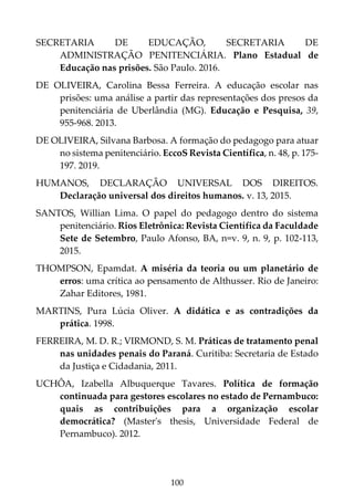 100
SECRETARIA DE EDUCAÇÃO, SECRETARIA DE
ADMINISTRAÇÃO PENITENCIÁRIA. Plano Estadual de
Educação nas prisões. São Paulo. 2016.
DE OLIVEIRA, Carolina Bessa Ferreira. A educação escolar nas
prisões: uma análise a partir das representações dos presos da
penitenciária de Uberlândia (MG). Educação e Pesquisa, 39,
955-968. 2013.
DE OLIVEIRA, Silvana Barbosa. A formação do pedagogo para atuar
no sistema penitenciário. EccoS Revista Científica, n. 48, p. 175-
197. 2019.
HUMANOS, DECLARAÇÃO UNIVERSAL DOS DIREITOS.
Declaração universal dos direitos humanos. v. 13, 2015.
SANTOS, Willian Lima. O papel do pedagogo dentro do sistema
penitenciário. Rios Eletrônica: Revista Científica da Faculdade
Sete de Setembro, Paulo Afonso, BA, n=v. 9, n. 9, p. 102-113,
2015.
THOMPSON, Epamdat. A miséria da teoria ou um planetário de
erros: uma crítica ao pensamento de Althusser. Rio de Janeiro:
Zahar Editores, 1981.
MARTINS, Pura Lúcia Oliver. A didática e as contradições da
prática. 1998.
FERREIRA, M. D. R.; VIRMOND, S. M. Práticas de tratamento penal
nas unidades penais do Paraná. Curitiba: Secretaria de Estado
da Justiça e Cidadania, 2011.
UCHÔA, Izabella Albuquerque Tavares. Política de formação
continuada para gestores escolares no estado de Pernambuco:
quais as contribuições para a organização escolar
democrática? (Master's thesis, Universidade Federal de
Pernambuco). 2012.
 