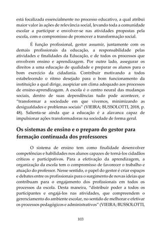 103
está focalizada essencialmente no processo educativo, a qual atribui
maior valor às ações de relevância social, levando toda a comunidade
escolar a participar e envolver-se nas atividades propostas pela
escola, com o compromisso de promover a transformação social.
É função profissional, gestor assumir, juntamente com os
demais profissionais da educação, a responsabilidade pelas
atividades e finalidades da Educação, e de todos os processos que
envolvem ensino e aprendizagem. Por outro lado, assegurar os
direitos a uma educação de qualidade e preparar os alunos para o
bom exercício da cidadania. Contribuir motivando a todos
estabelecendo o ritmo desejado para o bom funcionamento da
instituição a qual dirige, auspiciar um clima adequado aos processos
de ensino-aprendizagem. A escola é o centro neural das mudanças
sociais, dentro de suas dependências tudo pode acontecer, e
“transformar a sociedade em que vivemos, minimizando as
desigualdades e problemas sociais” (VIEIRA; BUSSOLOTTI, 2018, p.
48). Salienta-se ainda que a educação é a alavanca capaz de
impulsionar ações transformadoras na sociedade de forma geral.
Os sistemas de ensino e o preparo do gestor para
formação continuada dos professores
O sistema de ensino tem como finalidade desenvolver
competências e habilidades nos alunos capazes de torná-los cidadãos
críticos e participativos. Para a efetivação da aprendizagem, a
organização da escola tem o compromisso de favorecer o trabalho e
atuação do professor. Nesse sentido, o papel do gestor é criar espaços
e debates entre os profissionais para o surgimento de novas ideias que
contribuam para o engajamento dos profissionais em todos os
processos da escola. Desta maneira, “distribuir poder a todos os
participantes e engajá-los nas atividades, que compreendem o
gerenciamento do ambiente escolar, no sentido de melhorar e efetivar
os processos pedagógicos e administrativos” (VIEIRA; BUSSOLOTTI,
 